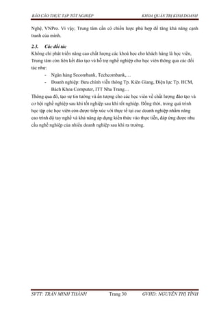 BÁO CÁO THỰC TẬP TỐT NGHIỆP KHOA QUẢN TRỊ KINH DOANH
SVTT: TRẦN MINH THÀNH Trang 30 GVHD: NGUYỄN THỊ TĨNH
Nghệ, VNPro. Vì vậy, Trung tâm cần có chiến lược phù hợp để tăng khả năng cạnh
tranh của mình.
2.3. Các đối tác
Không chỉ phát triển nâng cao chất lượng các khoá học cho khách hàng là học viên,
Trung tâm còn liên kết đào tạo và hỗ trợ nghề nghiệp cho học viên thông qua các đối
tác như:
- Ngân hàng Secombank, Techcombank,…
- Doanh nghiệp: Bưu chính viễn thông Tp. Kiên Giang, Điện lực Tp. HCM,
Bách Khoa Computer, ITT Nha Trang…
Thông qua đó, tạo sự tin tưởng và ấn tượng cho các học viên về chất lượng đào tạo và
cơ hội nghề nghiệp sau khi tốt nghiệp sau khi tốt nghiệp. Đồng thời, trong quá trình
học tập các học viên còn được tiếp xúc với thực tế tại cac doanh nghiệp nhằm nâng
cao trình độ tay nghề và khả năng áp dụng kiến thức vào thực tiễn, đáp ứng được nhu
cầu nghề nghiệp của nhiều doanh nghiệp sau khi ra trường.
 