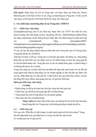 BÁO CÁO THỰC TẬP TỐT NGHIỆP KHOA QUẢN TRỊ KINH DOANH
SVTT: TRẦN MINH THÀNH Trang 33 GVHD: NGUYỄN THỊ TĨNH
Giải quyết: Nhận được lợi ích từ Trung tâm, em được tham gia khoá học Online
Marketing để có thể hiểu rõ hơn về các công cụ marketing tại Trung tâm. Từ đó, em đã
vận dụng và kết hợp để có thể hoàn thành tốt công việc được giao.
2. Các chiến lƣợc marketing điện tử tại Trung tâm ATHENA
2.1. Chiến lược chào hàng
CácsảnphẩmcủaTrung tâm là các khoá học thuộc lĩnh vực CNTT như thiết kế web,
quản trị mạng, bảo mật mạng, tin học văn phòng, đồ hoạ,...Đâylànhữngsản phẩm không
chỉ dùng marketinng truyền thống để giới thiệu đến cho khách hàng mà phải phù hợp
với việckinhdoanh bằng phươngthứcTMĐT.
Nhữngthôngtinvềcácsảnphẩmnàyrấtphongphúvàdễtiếpcận,bởitrênthịtrƣờngcórấtnhiều
websitebánnhữngsảnphẩmcùngloại.
Vì vậy, để thu hút được khách hàng thì điều đầu tiên Trung tâm làm là Thương hiệu.
Trung tâm đã lấy tên ATHENA
Tiếp theo là dịch vụ hỗ trợ: Trung tâm có một đội ngũ nhân viên đông, trẻ, năng động,
được đào tạo kiến thức các sản phẩm, lịch sự với khách hàng và luôn sẵn sàng giúp đỡ
tư vấn khi khách hàng cần. Trung tâm còn có các chi nhánh khác phục vụ khách hàng ở
xa không đến được trụ sở chính.
Trung tâm cũng tạo sự khác biệt hoá sản phẩm để tăng tính cạnh tranh với các đối thủ
cùng ngành như nhận ký hợp đồng với các doanh nghiệp có nhu cầu đào tạo nhân viên
của họ, chấp nhận dạy các lớp cấp tốc và đặc biệt là dạy qua hình thức online với học
phí bằng 80% học offline, khai giảng liên tục với giờ học linh hoạt.
Đánh giá chiến lược chào hàng:
- Ưu điểm:
+ Khách hàng có thể tự do chọn lựa cách học cũng như thời gian học
+ Chiến lược này đã để lại ấn tượng đẹp đối với khách hàng
+ Tăng doanh thu nhờ ký hợp đồng với các doanh nghiệp
+ Thoả mãn nhu cầu của khách hàng
- Nhược điểm:nếu thực hiện chiến lược này không tốt thì sẽ khó thu hút được
khách hàng đến với Trung tâm, từ đó không đạt được doanh thu đề ra.
2.2. Chiến lược giá
Với mục tiêu “Dẫn đầu về chất lượng và cạnh tranh mạnh mẽ trên thị trường” Trung
tâm đã chấp nhận mức giá thấp hơn so với giá của đối thủ cạnh tranh.
Cơ sở định giá của Trung tâm là:
 