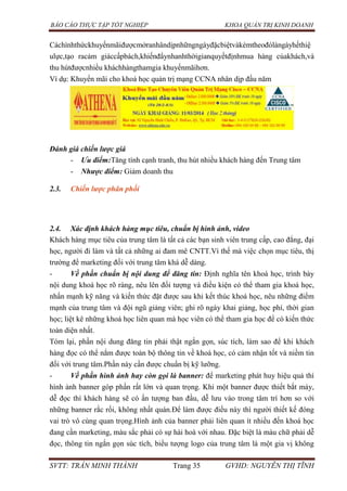 BÁO CÁO THỰC TẬP TỐT NGHIỆP KHOA QUẢN TRỊ KINH DOANH
SVTT: TRẦN MINH THÀNH Trang 35 GVHD: NGUYỄN THỊ TĨNH
Cáchìnhthứckhuyếnmãiđượcmởranhândịpnhữngngàyđặcbiệtvàkèmtheođólàngàyhếthiệ
ulực,tạo racảm giáccấpbách,khiếnđẩynhanhthờigianquyếtđịnhmua hàng củakhách,và
thu hútđượcnhiều kháchhàngthamgia khuyếnmãihơn.
Ví dụ: Khuyến mãi cho khoá học quản trị mạng CCNA nhân dịp đầu năm
Đánh giá chiến lược giá
- Ưu điểm:Tăng tính cạnh tranh, thu hút nhiều khách hàng đến Trung tâm
- Nhược điểm: Giảm doanh thu
2.3. Chiến lược phân phối
2.4. Xác định khách hàng mục tiêu, chuẩn bị hình ảnh, video
Khách hàng mục tiêu của trung tâm là tất cả các bạn sinh viên trung cấp, cao đẳng, đại
học, người đi làm và tất cả những ai đam mê CNTT.Vì thế mà việc chọn mục tiêu, thị
trường để marketing đối với trung tâm khá dễ dàng.
- Về phần chuẩn bị nội dung để đăng tin: Định nghĩa tên khoá học, trình bày
nội dung khoá học rõ ràng, nêu lên đối tượng và điều kiện có thể tham gia khoá học,
nhấn mạnh kỹ năng và kiến thức đặt được sau khi kết thúc khoá học, nêu những điểm
mạnh của trung tâm và đội ngũ giảng viên; ghi rõ ngày khai giảng, học phí, thời gian
học; liệt kê những khoá học liên quan mà học viên có thể tham gia học để có kiến thức
toàn diện nhất.
Tóm lại, phần nội dung đăng tin phải thật ngắn gọn, súc tích, làm sao để khi khách
hàng đọc có thể nắm được toàn bộ thông tin về khoá học, có cảm nhận tốt và niềm tin
đối với trung tâm.Phần này cần được chuẩn bị kỹ lưỡng.
- Về phần hình ảnh hay còn gọi là banner: để marketing phát huy hiệu quả thì
hình ảnh banner góp phần rất lớn và quan trọng. Khi một banner được thiết bắt máy,
dễ đọc thì khách hàng sẽ có ấn tượng ban đầu, dễ lưu vào trong tâm trí hơn so với
những banner rắc rối, không nhất quán.Để làm được điều này thì người thiết kế đóng
vai trò vô cùng quan trọng.Hình ảnh của banner phải liên quan ít nhiều đến khoá học
đang cần marketing, màu sắc phải có sự hài hoà với nhau. Đặc biệt là màu chữ phải dễ
đọc, thông tin ngắn gọn súc tích, biểu tượng logo của trung tâm là một gia vị không
 