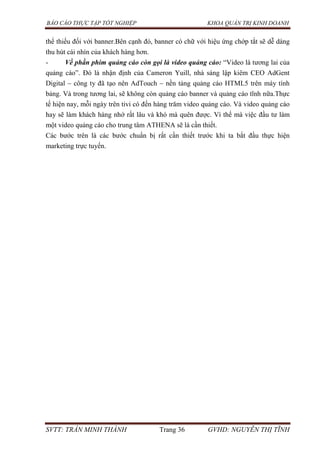 BÁO CÁO THỰC TẬP TỐT NGHIỆP KHOA QUẢN TRỊ KINH DOANH
SVTT: TRẦN MINH THÀNH Trang 36 GVHD: NGUYỄN THỊ TĨNH
thể thiếu đối với banner.Bên cạnh đó, banner có chữ với hiệu ứng chớp tắt sẽ dễ dàng
thu hút cái nhìn của khách hàng hơn.
- Về phần phim quảng cáo còn gọi là video quảng cáo: “Video là tương lai của
quảng cáo”. Đó là nhận định của Cameron Yuill, nhà sáng lập kiêm CEO AdGent
Digital – công ty đã tạo nên AdTouch – nền tảng quảng cáo HTML5 trên máy tính
bảng. Và trong tương lai, sẽ không còn quảng cáo banner và quảng cáo tĩnh nữa.Thực
tế hiện nay, mỗi ngày trên tivi có đến hàng trăm video quảng cáo. Và video quảng cáo
hay sẽ làm khách hàng nhớ rất lâu và khó mà quên được. Vì thế mà việc đầu tư làm
một video quảng cáo cho trung tâm ATHENA sẽ là cần thiết.
Các bước trên là các bước chuẩn bị rất cần thiết trước khi ta bắt đầu thực hiện
marketing trực tuyến.
 