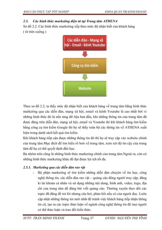 BÁO CÁO THỰC TẬP TỐT NGHIỆP KHOA QUẢN TRỊ KINH DOANH
SVTT: TRẦN MINH THÀNH Trang 37 GVHD: NGUYỄN THỊ TĨNH
2.5. Các hình thức marketing điện tử tại Trung tâm ATHENA
Sơ đồ 2.2. Các hình thức marketing xếp theo mức độ nhận biết của khách hàng
( từ trên xuống )
Theo sơ đồ 2.2, ta thấy mức độ nhận biết của khách hàng về trung tâm bằng hình thức
marketing qua các diễn đàn, mạng xã hội, email và kênh Youtube là cao nhất bởi vì
những hình thức đó là nền tảng dữ liệu ban đầu, khi những thông tin của trung tâm đã
được đăng trên diễn đàn, mạng xã hội, email và Youtube thì khi khách hàng tìm kiếm
bằng công cụ tìm kiếm Google thì họ sẽ thấy toàn bộ các thông tin về ATHENA xuất
hiện trong danh sách kết quả tìm kiếm.
Khi khách hàng tiếp cận được những thông tin đó thì họ sẽ truy cập vào website chính
của trung tâm.Mục đích để tìm hiểu rõ hơn về trung tâm, xem xét độ tin cậy của trung
tâm để họ có thể quyết định đến học.
Ba nhóm trên cũng là những hình thức marketing chính của trung tâm.Ngoài ra, còn có
những hình thức marketing khác để đạt được lợi ích tối đa.
2.5.1. Marketing qua các diễn đàn rao vặt
- Bộ phận marketing sẽ tìm kiếm những diễn đàn chuyên về tin học, công
nghệ thông tin, các diễn đàn rao vặt – quảng cáo đông người truy cập; đăng
kí tài khoản cá nhân và sử dụng những nội dung, hình ảnh, video, logo, địa
chỉ của trung tâm để đăng bài viết quảng cáo. Thường xuyên theo dõi các
topic đã đăng để trả lời nhưng câu hỏi, phản hồi nếu có của người đọc. Luôn
cập nhật những thông tin mới nhất để tránh việc khách hàng tiếp nhận thông
tin cũ, tạo ra các topic thảo luận về ngành công nghệ thông tin để mọi người
có thể thảo luận và trao đổi kiến thức.
 