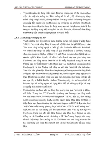 BÁO CÁO THỰC TẬP TỐT NGHIỆP KHOA QUẢN TRỊ KINH DOANH
SVTT: TRẦN MINH THÀNH Trang 38 GVHD: NGUYỄN THỊ TĨNH
- Trung tâm cũng áp dụng phần mềm đăng bài tự động để có thể tự động hoá
việc cập nhật các thông tin. Theo thống kê thì số tỷ lệ bài đăng tự động
thành công cũng khá cao, nhưng do hình thức này chỉ có thể mang thông tin
cung cấp đến người xem mà không có sự tương tác hai chiều từ phía khách
hàng nên trung tâm vẫn đang áp dụng song song cả hai phương pháp là thủ
công và tự động trong việc đăng bài lên các diễn đàn, để có thể đưa thông
tin trực tiếp đến khách hàng một cách hiệu quả nhất.
2.5.2. Marketing qua mạng xã hội
- Vượt ngưỡng một tỷ người sử dụng thường xuyên mỗi tháng từ giữa tháng
9-2012, Facebook xứng đáng là mạng xã hội lớn nhất thế giới hiện nay, và ở
Việt Nam cũng không ngoại lệ. Nếu gõ vào thanh tìm kiếm của Facebook
với từ khoá là “shop” thì chắc có lẽ kết quả tìm kiếm sẽ là cả trăm, cả hàng
shop trên mạng xã hội bậc nhất này. Ở Việt Nam hiện nay, hầu hết tất cả các
doanh nghiệp kinh doanh, cá nhân kinh doanh đều có gian hàng trên
Facebook cho riêng mình. Qua đó có thể thấy Facebook đang là một thị
trường trực tuyến rất mạnh và lợi nhuận qua việc marketing, kinh doanh trên
Facebook là rất lớn. Những tính năng ưu việt của Facebook như tính năng
Subcribe trên giao diện Timeline cho phép người dùng quan sát từng hành
động của bạn bè được mình đăng kí theo dõi, tính năng cho chép người khác
theo dõi những cập nhật công khai của bạn, tính năng tạo trang sự kiện kết
nối trực tiếp từ Public Profile của bạn. Tính năng này cho phép người đã kết
bạn với bạn và những người sử dụng khác biết về những sự kiện và hoạt
động sắp diễn ra mà bạn tổ chức.
- Chính những ưu điểm trên mà hình thức marketing qua Facebook là không
thể thiếu. Trung tâm ATHENA đã xây dựng một fanpage cho riêng mình
với tên https://www.facebook.com/trungtamATHENA. Sau đó, mời những
người dùng khác đăng kí thích, sau khi người dùng khác đăng kí thích sẽ
thấy được mọi thông tin đăng tải của trang fanpage ATHENA. Lúc đầu lượt
“thích” còn thấp nhưng giờ đây lượt “thích” của ATHENA ở khoảng 3.447
lượt, khá cao so với những đối thủ cạnh tranh khác. Với sự tiện lợi của
Facebook, trung tâm chỉ cần đăng banner các khoá học, banner ưu đãi,
thông tin các khoá học thì tất cả những ai đã “like” trang fanpage của trung
tâm sẽ thấy được tất cả thông tin đó. Facebook như một trang website thứ
hai của trung tâm chứa đầy đủ hình ảnh và mọi thông tin chi tiết của trung
tâm.
 