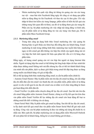 BÁO CÁO THỰC TẬP TỐT NGHIỆP KHOA QUẢN TRỊ KINH DOANH
SVTT: TRẦN MINH THÀNH Trang 39 GVHD: NGUYỄN THỊ TĨNH
- Nhóm marketing bên cạnh việc đăng tải thông tin quảng cáo vào các trang
rao vặt – mua bán trên Facebook hằng ngày thì cũng có sử dụng qua phần
mềm tự động đăng tin lên Facebook với thao tác cực kì đơn giản. Chỉ việc
nhập từ khoá tìm kiếm các trang fanpage, phần mềm sẽ hiển thị kết quả của
những trang liên quan đến từ khoá, sau đó sẽ tự động tham gia các trang đó.
Phần còn lại, bộ phận marketing chỉ việc nhập nội dung đăng và hình ảnh,
sau đó phần mềm sẽ tự động đăng tin vào các trang vừa tham gia. Đó là
phần mềm Mass Facebook Group.
2.5.3. Marketing bằng email
- Trung tâm cũng áp dụng hình thức Email marketing cho việc quảng bá
thương hiệu và giới thiệu các khoá học đến đông đảo các khách hàng. Email
marketing là một trong những hình thức maketing trực tuyến khá hiệu quả,
ngay cả khi email gửi đến không vào hộp thư chính của người dùng mà rơi
vào hộp thư linh tinh (spam) thì hiệu quả phản hồi vẫn có tỉ lệ hàng chục
phần trăm.
Hằng ngày, số lượng email quảng cáo rơi vào hộp thư người sử dụng Internet khá
nhiều. Người sử dụng hộp thư email có thể không hài lòng hoặc thậm chí bực mình khi
nhận được những email không mời mà đến nhưng họ vẫn có thể trở thành khách hàng
của mình nếu sản phẩm, dịch vụ được giới thiệu trong email đó đáp ứng được sự đang
mong muốn của khách hàng với giá cả hấp dẫn.
Để có thể áp dụng hình thức marketing bằng email, ta cần ba phần mềm chính là:
- Automic Email Hunter: Đây là phần mềm săn tìm địa chỉ email tự động, chỉ cần nhập
địa chỉ diễn đàn cần tìm email vào thanh địa chỉ của phần mềm, phần mềm sẽ tự động
quyét và cho ra kết quả là các địa chỉ email của cá nhân và tổ chức từng đăng kí tham
gia hoạt động trên diễn đàn đó.
- Email Verifier: Là phần mềm chuyên dùng để lọc địa chỉ email. Sau khi săn tìm địa
chỉ email bằng phần mềm Automic Email Hunter, chúng ta sẽ lấy kết quả tìm kím đưa
vào phần mềm Email Verifier để lọc những địa chỉ email còn hoạt động để loại ra
những email đã chết và không còn sử dụng.
- Smart Serial Mail: Đây là phần mềm gửi email tự động. Sau khi đã lọc địa chỉ email,
ta lấy danh sách kết quả email đưa vào phần mềm Smart Serial Mail để gửi một cách
tự động. Công việc của bộ phận marketing là đưa vào những nội dung đã chuẩn bị và
nhấn nút. Bên cạnh đó, bộ phận marketing còn sử dụng phần mềm Microsoft Outlook
để xem phản hồi từ khách hàng, thống kê có email không gửi đi được…
 