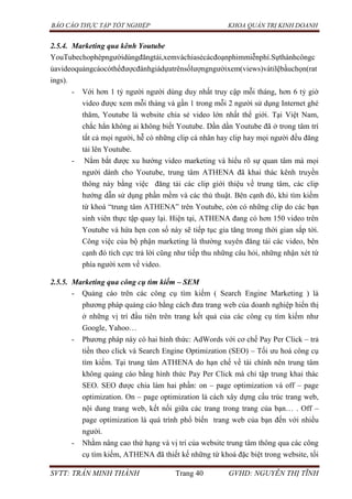 BÁO CÁO THỰC TẬP TỐT NGHIỆP KHOA QUẢN TRỊ KINH DOANH
SVTT: TRẦN MINH THÀNH Trang 40 GVHD: NGUYỄN THỊ TĨNH
2.5.4. Marketing qua kênh Youtube
YouTubechophépngườidùngđăngtải,xemvàchiasẻcácđoạnphimmiễnphí.Sựthànhcôngc
ủavideoquảngcáocóthểđượcđánhgiádựatrênsốlượngngườixem(views)vàtỉlệbầuchọn(rat
ings).
- Với hơn 1 tỷ người người dùng duy nhất truy cập mỗi tháng, hơn 6 tỷ giờ
video được xem mỗi tháng và gần 1 trong mỗi 2 người sử dụng Internet ghé
thăm, Youtube là website chia sẻ video lớn nhất thế giới. Tại Việt Nam,
chắc hẳn không ai không biết Youtube. Dần dần Youtube đã ở trong tâm trí
tất cả mọi người, hễ có những clip cá nhân hay clip hay mọi người đều đăng
tải lên Youtube.
- Nắm bắt được xu hướng video marketing và hiểu rõ sự quan tâm mà mọi
người dành cho Youtube, trung tâm ATHENA đã khai thác kênh truyền
thông này bằng việc đăng tải các clip giới thiệu về trung tâm, các clip
hướng dẫn sử dụng phần mềm và các thủ thuật. Bên cạnh đó, khi tìm kiếm
từ khoá “trung tâm ATHENA” trên Youtube, còn có những clip do các bạn
sinh viên thực tập quay lại. Hiện tại, ATHENA đang có hơn 150 video trên
Youtube và hứa hẹn con số này sẽ tiếp tục gia tăng trong thời gian sắp tới.
Công việc của bộ phận marketing là thường xuyên đăng tải các video, bên
cạnh đó tích cực trả lời cũng như tiếp thu những câu hỏi, những nhận xét từ
phía người xem về video.
2.5.5. Marketing qua công cụ tìm kiếm – SEM
- Quảng cáo trên các công cụ tìm kiếm ( Search Engine Marketing ) là
phương pháp quảng cáo bằng cách đưa trang web của doanh nghiệp hiển thị
ở những vị trí đầu tiên trên trang kết quả của các công cụ tìm kiếm như
Google, Yahoo…
- Phương pháp này có hai hình thức: AdWords với cơ chế Pay Per Click – trả
tiền theo click và Search Engine Optimization (SEO) – Tối ưu hoá công cụ
tìm kiếm. Tại trung tâm ATHENA do hạn chế về tài chính nên trung tâm
không quảng cáo bằng hình thức Pay Per Click mà chỉ tập trung khai thác
SEO. SEO được chia làm hai phần: on – page optimization và off – page
optimization. On – page optimization là cách xây dựng cấu trúc trang web,
nội dung trang web, kết nối giữa các trang trong trang của bạn… . Off –
page optimization là quá trình phổ biến trang web của bạn đến với nhiều
người.
- Nhằm nâng cao thứ hạng và vị trí của website trung tâm thông qua các công
cụ tìm kiếm, ATHENA đã thiết kế những từ khoá đặc biệt trong website, tối
 