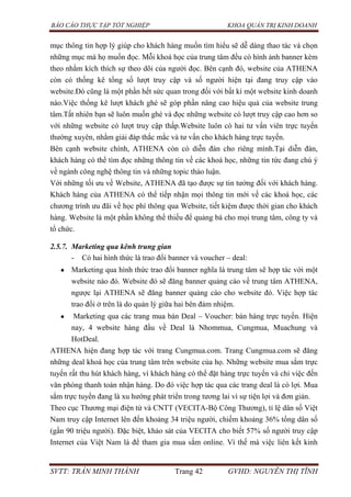 BÁO CÁO THỰC TẬP TỐT NGHIỆP KHOA QUẢN TRỊ KINH DOANH
SVTT: TRẦN MINH THÀNH Trang 42 GVHD: NGUYỄN THỊ TĨNH
mục thông tin hợp lý giúp cho khách hàng muốn tìm hiểu sẽ dễ dàng thao tác và chọn
những mục mà họ muốn đọc. Mỗi khoá học của trung tâm đều có hình ảnh banner kèm
theo nhằm kích thích sự theo dõi của người đọc. Bên cạnh đó, website của ATHENA
còn có thống kê tổng số lượt truy cập và số người hiện tại đang truy cập vào
website.Đó cũng là một phần hết sức quan trong đối với bất kì một website kinh doanh
nào.Việc thống kê lượt khách ghé sẽ góp phần nâng cao hiệu quả của website trung
tâm.Tất nhiên bạn sẽ luôn muốn ghé và đọc những website có lượt truy cập cao hơn so
với những website có lượt truy cập thấp.Website luôn có hai tư vấn viên trực tuyến
thường xuyên, nhằm giải đáp thắc mắc và tư vấn cho khách hàng trực tuyến.
Bên cạnh website chính, ATHENA còn có diễn đàn cho riêng mình.Tại diễn đàn,
khách hàng có thể tìm đọc những thông tin về các khoá học, những tin tức đang chú ý
về ngành công nghệ thông tin và những topic thảo luận.
Với những tối ưu về Website, ATHENA đã tạo được sự tin tưởng đối với khách hàng.
Khách hàng của ATHENA có thể tiếp nhận mọi thông tin mới về các khoá học, các
chương trình ưu đãi về học phí thông qua Website, tiết kiệm được thời gian cho khách
hàng. Website là một phần không thể thiếu để quảng bá cho mọi trung tâm, công ty và
tổ chức.
2.5.7. Marketing qua kênh trung gian
- Có hai hình thức là trao đổi banner và voucher – deal:
Marketing qua hình thức trao đổi banner nghĩa là trung tâm sẽ hợp tác với một
website nào đó. Website đó sẽ đăng banner quảng cáo về trung tâm ATHENA,
ngược lại ATHENA sẽ đăng banner quảng cáo cho website đó. Việc hợp tác
trao đổi ở trên là do quản lý giữa hai bên đảm nhiệm.
Marketing qua các trang mua bán Deal – Voucher: bán hàng trực tuyến. Hiện
nay, 4 website hàng đầu về Deal là Nhommua, Cungmua, Muachung và
HotDeal.
ATHENA hiện đang hợp tác với trang Cungmua.com. Trang Cungmua.com sẽ đăng
những deal khoá học của trung tâm trên website của họ. Những website mua sắm trực
tuyến rất thu hút khách hàng, vì khách hàng có thể đặt hàng trực tuyến và chỉ việc đến
văn phòng thanh toán nhận hàng. Do đó việc hợp tác qua các trang deal là có lợi. Mua
sắm trực tuyến đang là xu hướng phát triển trong tương lai vì sự tiện lợi và đơn giản.
Theo cục Thương mại điện tử và CNTT (VECITA-Bộ Công Thương), tỉ lệ dân số Việt
Nam truy cập Internet lên đến khoảng 34 triệu người, chiếm khoảng 36% tổng dân số
(gần 90 triệu người). Đặc biệt, khảo sát của VECITA cho biết 57% số người truy cập
Internet của Việt Nam là để tham gia mua sắm online. Vì thế mà việc liên kết kinh
 