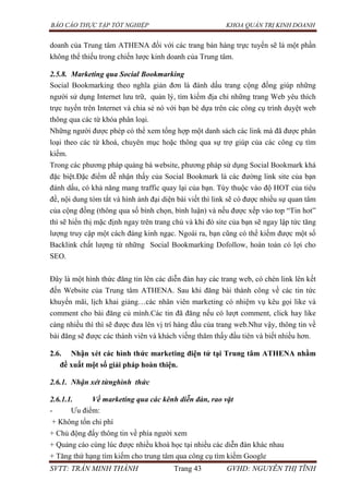 BÁO CÁO THỰC TẬP TỐT NGHIỆP KHOA QUẢN TRỊ KINH DOANH
SVTT: TRẦN MINH THÀNH Trang 43 GVHD: NGUYỄN THỊ TĨNH
doanh của Trung tâm ATHENA đối với các trang bán hàng trực tuyến sẽ là một phần
không thể thiếu trong chiến lược kinh doanh của Trung tâm.
2.5.8. Marketing qua Social Bookmarking
Social Bookmarking theo nghĩa giản đơn là đánh dấu trang cộng đồng giúp những
người sử dụng Internet lưu trữ, quản lý, tìm kiếm địa chỉ những trang Web yêu thích
trực tuyến trên Internet và chia sẻ nó với bạn bè dựa trên các công cụ trình duyệt web
thông qua các từ khóa phân loại.
Những người được phép có thể xem tổng hợp một danh sách các link mà đã được phân
loại theo các từ khoá, chuyên mục hoặc thông qua sự trợ giúp của các công cụ tìm
kiếm.
Trong các phương pháp quảng bá website, phương pháp sử dụng Social Bookmark khá
đặc biệt.Đặc điểm dễ nhận thấy của Social Bookmark là các đường link site của bạn
đánh dấu, có khả năng mang traffic quay lại của bạn. Tùy thuộc vào độ HOT của tiêu
đề, nội dung tóm tắt và hình ảnh đại diện bài viết thì link sẽ có được nhiều sự quan tâm
của cộng đồng (thông qua số bình chọn, bình luận) và nếu được xếp vào top “Tin hot”
thì sẽ hiển thị mặc định ngay trên trang chủ và khi đó site của bạn sẽ ngay lập tức tăng
lượng truy cập một cách đáng kinh ngạc. Ngoài ra, bạn cũng có thể kiếm được một số
Backlink chất lượng từ những Social Bookmarking Dofollow, hoàn toàn có lợi cho
SEO.
Đây là một hình thức đăng tin lên các diễn đàn hay các trang web, có chèn link lên kết
đến Website của Trung tâm ATHENA. Sau khi đăng bài thành công về các tin tức
khuyến mãi, lịch khai giảng…các nhân viên marketing có nhiệm vụ kêu gọi like và
comment cho bài đăng củ mình.Các tin đã đăng nếu có lượt comment, click hay like
càng nhiều thì thì sẽ được đưa lên vị trí hàng đầu của trang web.Như vậy, thông tin về
bài đăng sẽ được các thành viên và khách viếng thăm thấy đầu tiên và biết nhiều hơn.
2.6. Nhận xét các hình thức marketing điện tử tại Trung tâm ATHENA nhằm
đề xuất một số giải pháp hoàn thiện.
2.6.1. Nhận xét từnghình thức
2.6.1.1. Về marketing qua các kênh diễn đàn, rao vặt
- Ưu điểm:
+ Không tốn chi phí
+ Chủ động đẩy thông tin về phía người xem
+ Quảng cáo cùng lúc được nhiều khoá học tại nhiều các diễn đàn khác nhau
+ Tăng thứ hạng tìm kiếm cho trung tâm qua công cụ tìm kiếm Google
 