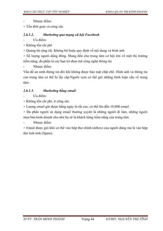 BÁO CÁO THỰC TẬP TỐT NGHIỆP KHOA QUẢN TRỊ KINH DOANH
SVTT: TRẦN MINH THÀNH Trang 44 GVHD: NGUYỄN THỊ TĨNH
- Nhược điểm:
+ Tốn thời gian và công sức
2.6.1.2. Marketing qua mạng xã hội Facebook
- Ưu điểm:
+ Không tốn chi phí
+ Quảng bá rộng rãi. Không bó buộc quy định về nội dung và hình ảnh
+ Số lượng người dùng đông. Mang đến cho trung tâm cơ hội lớn về một thị trường
tiềm năng, đa phần là các bạn trẻ đam mê công nghệ thông tin
- Nhược điểm:
Vấn đề an ninh thông tin đôi khi không được bảo mật chặt chẽ. Hình ảnh và thông tin
của trung tâm có thể bị lấy cắp.Người xem có thể gửi những bình luận xấu về trung
tâm.
2.6.1.3. Marketing bằng email
- Ưu điểm:
+ Không tốn chi phí, ít công sức
+ Lượng email gửi được hằng ngày là rất cao, có thể lên đến 10.000 email
+ Đa phần người sử dụng email thường xuyên là những người đi làm, những người
mua bán kinh doanh cho nên họ sẽ là khách hàng tiềm năng của trung tâm
- Nhược điểm:
+ Email được gửi khó có thể vào hộp thư chính (inbox) của người dùng mà là vào hộp
thư linh tinh (Spam).
 