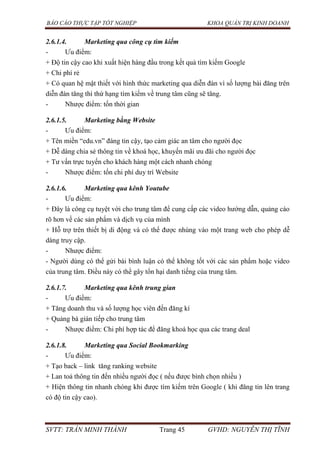 BÁO CÁO THỰC TẬP TỐT NGHIỆP KHOA QUẢN TRỊ KINH DOANH
SVTT: TRẦN MINH THÀNH Trang 45 GVHD: NGUYỄN THỊ TĨNH
2.6.1.4. Marketing qua công cụ tìm kiếm
- Ưu điểm:
+ Độ tin cậy cao khi xuất hiện hàng đầu trong kết quả tìm kiếm Google
+ Chi phí rẻ
+ Có quan hệ mật thiết với hình thức marketing qua diễn đàn vì số lượng bài đăng trên
diễn đàn tăng thì thứ hạng tìm kiếm về trung tâm cũng sẽ tăng.
- Nhược điểm: tốn thời gian
2.6.1.5. Marketing bằng Website
- Ưu điểm:
+ Tên miền “edu.vn” đáng tin cậy, tạo cảm giác an tâm cho người đọc
+ Dễ dàng chia sẻ thông tin về khoá học, khuyến mãi ưu đãi cho người đọc
+ Tư vấn trực tuyến cho khách hàng một cách nhanh chóng
- Nhược điểm: tốn chi phí duy trì Website
2.6.1.6. Marketing qua kênh Youtube
- Ưu điểm:
+ Đây là công cụ tuyệt vời cho trung tâm để cung cấp các video hướng dẫn, quảng cáo
rõ hơn về các sản phẩm và dịch vụ của mình
+ Hỗ trợ trên thiết bị di động và có thể được nhúng vào một trang web cho phép dễ
dàng truy cập.
- Nhược điểm:
- Người dùng có thể gửi bài bình luận có thể không tốt với các sản phẩm hoặc video
của trung tâm. Điều này có thể gây tổn hại danh tiếng của trung tâm.
2.6.1.7. Marketing qua kênh trung gian
- Ưu điểm:
+ Tăng doanh thu và số lượng học viên đến đăng kí
+ Quảng bá gián tiếp cho trung tâm
- Nhược điểm: Chi phí hợp tác để đăng khoá học qua các trang deal
2.6.1.8. Marketing qua Social Bookmarking
- Ưu điểm:
+ Tạo back – link tăng ranking website
+ Lan toả thông tin đến nhiều người đọc ( nếu được bình chọn nhiều )
+ Hiện thông tin nhanh chóng khi được tìm kiếm trên Google ( khi đăng tin lên trang
có độ tin cậy cao).
 