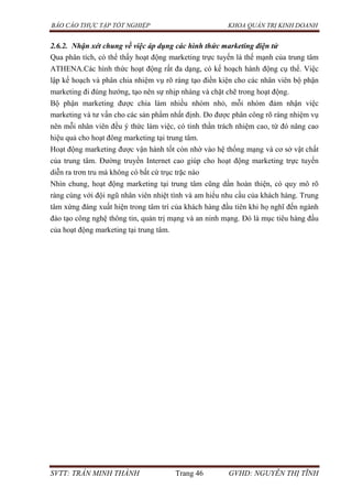BÁO CÁO THỰC TẬP TỐT NGHIỆP KHOA QUẢN TRỊ KINH DOANH
SVTT: TRẦN MINH THÀNH Trang 46 GVHD: NGUYỄN THỊ TĨNH
2.6.2. Nhận xét chung về việc áp dụng các hình thức marketing điện tử
Qua phân tích, có thể thấy hoạt động marketing trực tuyến là thế mạnh của trung tâm
ATHENA.Các hình thức hoạt động rất đa dạng, có kế hoạch hành động cụ thể. Việc
lập kế hoạch và phân chia nhiệm vụ rõ ràng tạo điền kiện cho các nhân viên bộ phận
marketing đi đúng hướng, tạo nên sự nhịp nhàng và chặt chẽ trong hoạt động.
Bộ phận marketing được chia làm nhiều nhóm nhỏ, mỗi nhóm đảm nhận việc
marketing và tư vấn cho các sản phẩm nhất định. Do được phân công rõ ràng nhiệm vụ
nên mỗi nhân viên đều ý thức làm việc, có tinh thần trách nhiệm cao, từ đó nâng cao
hiệu quả cho hoạt đông marketing tại trung tâm.
Hoạt động marketing được vận hành tốt còn nhờ vào hệ thống mạng và cơ sở vật chất
của trung tâm. Đường truyền Internet cao giúp cho hoạt động marketing trực tuyến
diễn ra trơn tru mà không có bất cứ trục trặc nào
Nhìn chung, hoạt động marketing tại trung tâm cũng dần hoàn thiện, có quy mô rõ
ràng cùng với đội ngũ nhân viên nhiệt tình và am hiểu nhu cầu của khách hàng. Trung
tâm xứng đáng xuất hiện trong tâm trí của khách hàng đầu tiên khi họ nghĩ đến ngành
đào tạo công nghệ thông tin, quản trị mạng và an ninh mạng. Đó là mục tiêu hàng đầu
của hoạt động marketing tại trung tâm.
 