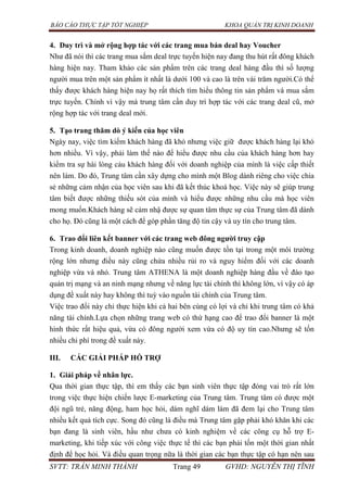 BÁO CÁO THỰC TẬP TỐT NGHIỆP KHOA QUẢN TRỊ KINH DOANH
SVTT: TRẦN MINH THÀNH Trang 49 GVHD: NGUYỄN THỊ TĨNH
4. Duy trì và mở rộng hợp tác với các trang mua bán deal hay Voucher
Như đã nói thì các trang mua sắm deal trực tuyến hiện nay đang thu hút rất đông khách
hàng hiện nay. Tham khảo các sản phẩm trên các trang deal hàng đầu thì số lượng
người mua trên một sản phẩm ít nhất là dưới 100 và cao là trên vài trăm người.Có thể
thấy được khách hàng hiện nay họ rất thích tìm hiểu thông tin sản phẩm và mua sắm
trực tuyến. Chính vì vậy mà trung tâm cần duy trì hợp tác với các trang deal cũ, mở
rộng hợp tác với trang deal mới.
5. Tạo trang thăm dò ý kiến của học viên
Ngày nay, việc tìm kiếm khách hàng đã khó nhưng việc giữ được khách hàng lại khó
hơn nhiều. Vì vậy, phải làm thế nào để hiểu được nhu cầu của khách hàng hơn hay
kiểm tra sự hài lòng cảu khách hàng đối với doanh nghiệp của mình là việc cấp thiết
nên làm. Do đó, Trung tâm cần xây dựng cho mình một Blog dành riêng cho việc chia
sẻ những cảm nhận của học viên sau khi đã kết thúc khoá học. Việc này sẽ giúp trung
tâm biết được những thiếu sót của mình và hiểu được những nhu cầu mà học viên
mong muốn.Khách hàng sẽ cảm nhậ được sự quan tâm thực sự của Trung tâm đã dành
cho họ. Đó cũng là một cách để góp phần tăng độ tin cậy và uy tín cho trung tâm.
6. Trao đổi liên kết banner với các trang web đông ngƣời truy cập
Trong kinh doanh, doanh nghiệp nào cũng muốn được tồn tại trong một môi trường
rộng lớn nhưng điều này cũng chứa nhiều rủi ro và nguy hiểm đối với các doanh
nghiệp vừa và nhỏ. Trung tâm ATHENA là một doanh nghiệp hàng đầu về đào tạo
quản trị mạng và an ninh mạng nhưng về năng lực tài chính thì không lớn, vì vậy có áp
dụng đề xuất này hay không thì tuỳ vào nguồn tài chính của Trung tâm.
Việc trao đổi này chỉ thực hiện khi cả hai bên cùng có lợi và chỉ khi trung tâm có khả
năng tài chính.Lựa chọn những trang web có thứ hạng cao để trao đổi banner là một
hình thức rất hiệu quả, vừa có đông người xem vừa có độ uy tín cao.Nhưng sẽ tốn
nhiều chi phí trong đề xuất này.
III. CÁC GIẢI PHÁP HỖ TRỢ
1. Giải pháp về nhân lực.
Qua thời gian thực tập, thì em thấy các bạn sinh viên thực tập đóng vai trò rất lớn
trong việc thực hiện chiến lược E-marketing của Trung tâm. Trung tâm có được một
đội ngũ trẻ, năng động, ham học hỏi, dám nghĩ dám làm đã đem lại cho Trung tâm
nhiều kết quả tích cực. Song đó cũng là điều mà Trung tâm gặp phải khó khăn khi các
bạn đang là sinh viên, hầu như chưa có kinh nghiệm về các công cụ hỗ trợ E-
marketing, khi tiếp xúc với công việc thực tế thì các bạn phải tốn một thời gian nhất
định để học hỏi. Và điều quan trọng nữa là thời gian các bạn thực tập có hạn nên sau
 