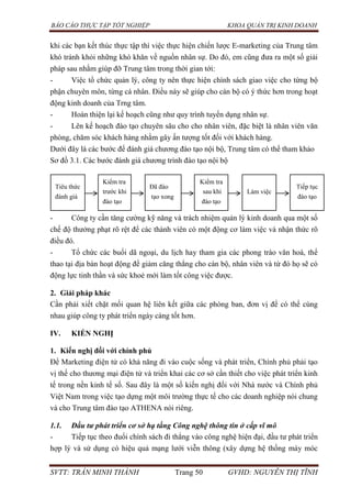 BÁO CÁO THỰC TẬP TỐT NGHIỆP KHOA QUẢN TRỊ KINH DOANH
SVTT: TRẦN MINH THÀNH Trang 50 GVHD: NGUYỄN THỊ TĨNH
khi các bạn kết thúc thực tập thì việc thực hiện chiến lược E-marketing của Trung tâm
khó tránh khỏi những khó khăn về nguồn nhân sự. Do đó, em cũng đưa ra một số giải
pháp sau nhằm giúp đỡ Trung tâm trong thời gian tới:
- Việc tổ chức quản lý, công ty nên thực hiện chính sách giao việc cho từng bộ
phận chuyên môn, từng cá nhân. Điều này sẽ giúp cho cán bộ có ý thức hơn trong hoạt
động kinh doanh của Trng tâm.
- Hoàn thiện lại kế hoạch cũng như quy trình tuyển dụng nhân sự.
- Lên kế hoạch đào tạo chuyên sâu cho cho nhân viên, đặc biệt là nhân viên văn
phòng, chăm sóc khách hàng nhằm gây ấn tượng tốt đối với khách hàng.
Dưới đây là các bước để đánh giá chương đào tạo nội bộ, Trung tâm có thể tham khảo
Sơ đồ 3.1. Các bước đánh giá chương trình đào tạo nội bộ
- Công ty cần tăng cường kỹ năng và trách nhiệm quản lý kinh doanh qua một số
chế độ thưởng phạt rõ rệt để các thành viên có một động cơ làm việc và nhận thức rõ
điều đó.
- Tổ chức các buổi dã ngoại, du lịch hay tham gia các phong trào văn hoá, thể
thao tại địa bàn hoạt động để giảm căng thẳng cho cán bộ, nhân viên và từ đó họ sẽ có
động lực tinh thần và sức khoẻ mới làm tốt công việc được.
2. Giải pháp khác
Cần phải xiết chặt mối quan hệ liên kết giữa các phòng ban, đơn vị để có thể cùng
nhau giúp công ty phát triển ngày càng tốt hơn.
IV. KIẾN NGHỊ
1. Kiến nghị đối với chính phủ
Để Marketing điện tử có khả năng đi vào cuộc sống và phát triển, Chính phủ phải tạo
vị thế cho thương mại điện tử và triển khai các cơ sở cần thiết cho việc phát triển kinh
tế trong nền kinh tế số. Sau đây là một số kiến nghị đối với Nhà nước và Chính phủ
Việt Nam trong việc tạo dựng một môi trường thực tế cho các doanh nghiệp nói chung
và cho Trung tâm đào tạo ATHENA nói riêng.
1.1. Đầu tư phát triển cơ sở hạ tầng Công nghệ thông tin ở cấp vĩ mô
- Tiếp tục theo đuổi chính sách đi thẳng vào công nghệ hiện đại, đầu tư phát triển
hợp lý và sử dụng có hiệu quả mạng lưới viễn thông (xây dựng hệ thống máy móc
Tiêu thức
đánh giá
Kiểm tra
trước khi
đào tạo
Đã đào
tạo xong
Kiểm tra
sau khi
đào tạo
Làm việc
Tiếp tục
đào tạo
 