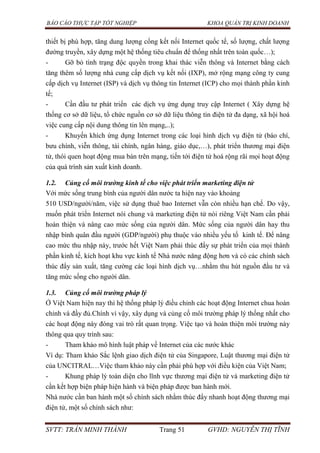BÁO CÁO THỰC TẬP TỐT NGHIỆP KHOA QUẢN TRỊ KINH DOANH
SVTT: TRẦN MINH THÀNH Trang 51 GVHD: NGUYỄN THỊ TĨNH
thiết bị phù hợp, tăng dung lượng cổng kết nối Internet quốc tế, số lượng, chất lượng
đường truyền, xây dựng một hệ thống tiêu chuẩn để thống nhất trên toàn quốc…);
- Gỡ bỏ tình trạng độc quyền trong khai thác viễn thông và Internet bằng cách
tăng thêm số lượng nhà cung cấp dịch vụ kết nối (IXP), mở rộng mạng công ty cung
cấp dịch vụ Internet (ISP) và dịch vụ thông tin Internet (ICP) cho mọi thành phần kinh
tế;
- Cần đầu tư phát triển các dịch vụ ứng dụng truy cập Internet ( Xây dựng hệ
thống cơ sở dữ liệu, tổ chức nguồn cơ sở dữ liệu thông tin điện tử đa dạng, xã hội hoá
việc cung cấp nội dung thông tin lên mạng,..);
- Khuyến khích ứng dụng Internet trong các loại hình dịch vụ điện tử (báo chí,
bưu chính, viễn thông, tài chính, ngân hàng, giáo dục,…), phát triển thương mại điện
tử, thói quen hoạt động mua bán trên mạng, tiến tới điện tử hoá rộng rãi mọi hoạt động
của quá trình sản xuất kinh doanh.
1.2. Củng cố môi trường kinh tế cho việc phát triển marketing điện tử
Với mức sống trung bình của người dân nước ta hiện nay vào khoảng
510 USD/người/năm, việc sử dụng thuê bao Internet vẫn còn nhiều hạn chế. Do vậy,
muốn phát triển Internet nói chung và marketing điện tử nói riêng Việt Nam cần phải
hoàn thiện và nâng cao mức sống của người dân. Mức sống của người dân hay thu
nhập bình quân đầu người (GDP/người) phụ thuộc vào nhiều yếu tố kinh tế. Để nâng
cao mức thu nhập này, trước hết Việt Nam phải thúc đẩy sự phát triển của mọi thành
phần kinh tế, kích hoạt khu vực kinh tế Nhà nước năng động hơn và có các chính sách
thúc đẩy sản xuất, tăng cường các loại hình dịch vụ…nhằm thu hút nguồn đầu tư và
tăng mức sống cho người dân.
1.3. Củng cố môi trường pháp lý
Ở Việt Nam hiện nay thì hệ thống pháp lý điều chỉnh các hoạt động Internet chua hoàn
chỉnh và đầy đủ.Chính vì vậy, xây dụng và củng cố môi trường pháp lý thống nhất cho
các hoạt động này đóng vai trò rất quan trọng. Việc tạo và hoàn thiện môi trường này
thông qua quy trình sau:
- Tham khảo mô hình luật pháp về Internet của các nước khác
Ví dụ: Tham khảo Sắc lệnh giao dịch điện tử của Singapore, Luật thương mại điện tử
của UNCITRAL…Việc tham khảo này cần phải phù hợp với điều kiện của Việt Nam;
- Khung pháp lý toàn diện cho lĩnh vực thương mại điện tử và marketing điện tử
cần kết hợp biện pháp hiện hành và biện pháp được ban hành mới.
Nhà nước cần ban hành một số chính sách nhằm thúc đẩy nhanh hoạt động thương mại
điện tử, một số chính sách như:
 