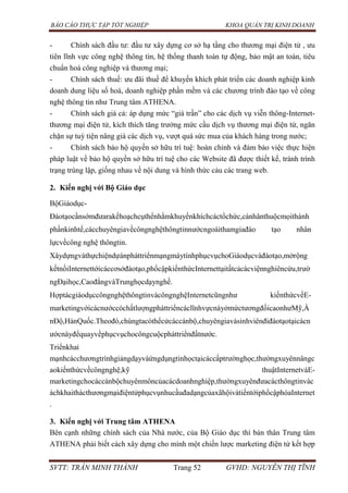 BÁO CÁO THỰC TẬP TỐT NGHIỆP KHOA QUẢN TRỊ KINH DOANH
SVTT: TRẦN MINH THÀNH Trang 52 GVHD: NGUYỄN THỊ TĨNH
- Chính sách đầu tư: đầu tư xây dựng cơ sở hạ tầng cho thương mại điện tử , ưu
tiên lĩnh vực công nghệ thông tin, hệ thống thanh toán tự động, bảo mật an toàn, tiêu
chuẩn hoá công nghiệp và thương mại;
- Chính sách thuế: ưu đãi thuế để khuyến khích phát triển các doanh nghiệp kinh
doanh dung liệu số hoá, doanh nghiệp phần mềm và các chương trình đào tạo về công
nghệ thông tin như Trung tâm ATHENA.
- Chính sách giá cả: áp dụng mức “giá trần” cho các dịch vụ viễn thông-Internet-
thương mại điện tử, kích thích tăng trưởng mức cầu dịch vụ thương mại điện tử, ngăn
chặn sự tuỳ tiện nâng giá các dịch vụ, vượt quá sức mua của khách hàng trong nước;
- Chính sách bảo hộ quyền sở hữu trí tuệ: hoàn chỉnh và đảm bảo việc thực hiện
pháp luật về bảo hộ quyền sở hữu trí tuệ cho các Website đã được thiết kế, tránh trình
trạng trùng lập, giống nhau về nội dung và hình thức cảu các trang web.
2. Kiến nghị với Bộ Giáo dục
BộGiáodục-
Đàotạocầnsớmđưarakếhoạchcụthểnhằmkhuyếnkhíchcáctổchức,cánhânthuộcmọithành
phầnkinhtế,cácchuyêngiavềcôngnghệthôngtinnướcngoàithamgiađào tạo nhân
lựcvềcông nghệ thôngtin.
XâydựngvàthựchiệndựánpháttriểnmạngmáytínhphụcvụchoGiáodụcvàđàotạo,mởrộng
kếtnốiInternettớicáccơsởđàotạo,phổcậpkiếnthứcInternettạitấtcảcácviệnnghiêncứu,trườ
ngĐạihọc,CaođẳngvàTrunghọcdạynghề.
HợptácgiáodụccôngnghệthôngtinvàcôngnghệInternetcũngnhư kiếnthứcvềE-
marketingvớicácnướccóchấtlượngpháttriểncáclĩnhvựcnàyởmứctươngđốicaonhưMỹ,Ấ
nĐộ,HànQuốc.Theođó,chúngtacóthểcửcáccánbộ,chuyêngiavàsinhviênđiđàotạotạicácn
ướcnàyđểquayvềphụcvụchocôngcuộcpháttriểnđấtnước.
Triểnkhai
mạnhcácchươngtrìnhgiảngdạyvàứngdụngtinhọctạicáccấptrườnghọc,thườngxuyênnângc
aokiếnthứcvềcôngnghệ,kỹ thuậtInternetvàE-
marketingchocáccánbộchuyênmôncủacácdoanhnghiệp,thườngxuyênđưacácthôngtinvàc
áchkhaithácthươngmạiđiệntửphụcvụnhucầuđadạngcủaxãhộivàtiếntớiphổcậphóaInternet
.
3. Kiến nghị với Trung tâm ATHENA
Bên cạnh những chính sách của Nhà nước, của Bộ Giáo dục thì bản thân Trung tâm
ATHENA phải biết cách xây dựng cho mình một chiến lược marketing điện tử kết hợp
 