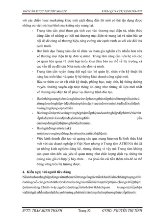 BÁO CÁO THỰC TẬP TỐT NGHIỆP KHOA QUẢN TRỊ KINH DOANH
SVTT: TRẦN MINH THÀNH Trang 53 GVHD: NGUYỄN THỊ TĨNH
với các chiến lược marketing khác một cách đúng đắn thì mới có thể tận dụng được
những ưu việt mà loại hình marketing này mang lại.
- Trung tâm cần phải tham gia tích cực vào thương mại điện tử, nhận thức
đúng đắn về những cơ hội mà thương mại điện tử mang lại và nắm bắt cơ
hội đó để củng cố thương hiệu, tăng cường sức cạnh tranh so với các đối thủ
cạnh tranh.
- Ban lãnh đạo Trung tâm cần tổ chức và tham gia nghiên cứu nhiều hơn nữa
về thương mại điện tử tại đơn vị mình. Trung tâm cũng cần liên hệ với các
cơ quan liên quan và phối hợp triển khai đảm bảo ưu thế về thị trường và
các vấn đề ưu đãi của Nhà nước cho đơn vị mình.
- Trung tâm cần tuyển dụng đội ngũ cán bộ quản lý, nhân viên kỹ thuật đủ
năng lực triển khai và quản lý hệ thống kinh doanh công nghệ mới.
- Đầu tư thêm cơ sở vật chất kỹ thuật, phòng học, máy tính, hệ thống đường
truyền, thường xuyên cập nhật thông tin cũng như những tài liệu mới nhất
về thương mại điện tử để phục vụ chương trình đào tạo.
- Dànhthờigiannghiêmtúcnghiêncứuvềphươngthứctiếpthịmớitrongbốicảnhcủ
atừngdoanhnghiêpvàđặcthùsảnphẩm,dịchvụcủađơnvịmình,từđó,đềxuấtđịnh
hướngứngdụngvàpháttriển.
- Dànhnguồnlựcthỏađángtrongbộphậntiếpthịcủadoanhnghiệpđểpháttriểnkênht
iếpthịđiệntửvàxácđịnhđâylàhướngđitất yếu
củahoạtđộngtiếpthịtrongthờiđạiInternet.
- Đánhgiáđúngvaitròcủakỹ
sưtinhọctronghoạtđộngchuyênmôncủatiếpthịđiệntử.
- Việc kinh doanh đào tạo và quảng cáo qua mạng Internet là hình thức khá
mới với các doanh nghiệp ở Việt Nam nhưng ở Trung tâm ATHENA thì đã
có những kinh nghiệm đáng kể, nhưng không vì vậy mà Trung tâm không
cần quan tâm đến các yếu tố quan trọng như chất lượng dịch vụ, thông tin
quảng cáo, giá cả hợp lý hay chưa… mà phải cần cải tiến thêm nữa để có thể
đứng vững trên thị trường được.
4. Kiến nghị với ngƣời tiêu dùng
Nếunhưdoanhnghiệpđóngvaitròthenchốttrongcôngtáctriểnkhaithìkháchhànghayngườiti
êudùngcuốicùngchínhlàthướcđothànhcôngcủamỗichiếnlượctiếpthịnóichungvàtiếpthịđi
ệntửnóiriêng.Chínhvìvậy,ngườitiêudùngcầntỉnhtáovàkháchquan trongviệctiếpnhận
vàđánhgiá nhằmđemlạikhuynhhướng pháttriểnlànhmạnhchophươngthứctiếpthịmới.
 