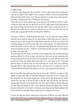 BÁO CÁO THỰC TẬP TỐT NGHIỆP KHOA QUẢN TRỊ KINH DOANH
SVTT: TRẦN MINH THÀNH Trang 54 GVHD: NGUYỄN THỊ TĨNH
V. KẾT LUẬN
Có thể nói trong những năm đầu của thế kỷ 21 đã và đang chứng kiến sự phát triển
vượt bật của ngành CNTT.TMĐT ra đời và đang trở thành xu thế mới từng bước thay
thế phương thức kinh doanh cũ với hiệu quả nhanh hơn, chi phí rẻ hơn, hiệu quả hơn,
tiện dụng và không bị giới hạn về không gian lẫn thời gian.
Trước nhu cầu các doanh nghiệp ngày càng muốn bảo mật thông tin của đơn vị mình,
các bạn học sinh, sinh viên yêu thích lĩnh vực CNTT, những người muốn khám phá tin
học, mạng để nâng cao trình độ thì việc xuất hiện nhiều công ty, trung tâm đào tạo về
lĩnh vực này là điều tất yếu. Chính sự xuất hiện này, đã làm tính cạnh tranh trên thị
trường ngày càng gay gắt hơn đối với Trung tâm ATHENA.
Trung tâm ATHENA ít nhiều đã khẳng định được vị trí của mình trên thương trường
cũng như đã tạo được ấn tượng tốt cho khách hàng về chất lượng đào tạo và dịch vụ
trong suốt gần 10 năm vừa qua.Để có được thành công như vậy là nhờ sự cố gắn và nỗ
lực không ngừng của toàn thể cán bộ, nhân viên trong Trung tâm. Tuy nhiên, trong nền
kinh tế đang diễn ra hết sức khốc liệt, với những khó khăn thách thức như hiện nay thì
Trung tâm phải hết sức lưu ý về đối thủ và phải phát huy thế mạnh sẵn có của mình để
tận dụng cơ hội phát triển.
Trên nền tảng kiến thức đã học tại trường và kinh nghiệm thực tập, em thấy hoạt động
marketing điện tử là rất tốt và ngày càng phát huy hiệu quả của loại marketing này.
Trung tâm không thể tồn tại nếu thiếu đi marketing điện tử, chính marketing điện tử đã
đem lại cho Trung tâm những khách hàng hiện tại và tiềm năng. Do đó, Trung tâm
phải tận dụng cao nhất ưu điểm của loại marketing này và các nhân viên marketing
cũng phải hết sức thận trọng khi thực hiện nó, vận dụng tốt các kỹ năng làm việc mà
Trung tâm đã bồi dưỡng để tránh những sai sót xảy ra gây lãng phí không cần thiết.
Đối với bản thân, trong thời gian thực tập tại Trung tâm ATHENA, em nhận ra rằng
những kiến thức được thầy cô truyền đạt trong nhà trường thật bổ ích, từ những môn
đại cương đến các môn chuyên ngành quản trị kinh doanh, nhờ đã học hiểu lý thuyết
nên khi làm việc thực tế em bớt bỡ ngỡ và nắm bắt công việc tốt hơn. Các môn học
chuyên ngành đã giúp em rất nhiều trong việc khái quát hệ thống lý thuyết, phân tích
các hoạt động kinh doanh của đơn vị thực tập.Song những kinh nghiệm thực tế cũng
đã giúp em hiểu hơn về lý thuyết và môi trường hoạt động của một doanh nghiệp là thế
nào mà trước đó em chỉ được thầy cô giảng dạy trên trường và còn biết rõ.
Là sinh viên thực tập chuyên marketing tại Trung tâm ATHENA, em cũng phần nào
hiểu rõ được hình thức mở rộng kinh doanh thông qua Internet và tầm quan trọng của
 