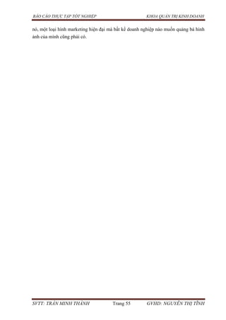 BÁO CÁO THỰC TẬP TỐT NGHIỆP KHOA QUẢN TRỊ KINH DOANH
SVTT: TRẦN MINH THÀNH Trang 55 GVHD: NGUYỄN THỊ TĨNH
nó, một loại hình marketing hiện đại mà bất kể doanh nghiệp nào muốn quảng bá hình
ảnh của mình cũng phải có.
 