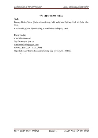 BÁO CÁO THỰC TẬP TỐT NGHIỆP KHOA QUẢN TRỊ KINH DOANH
SVTT: TRẦN MINH THÀNH Trang 56 GVHD: NGUYỄN THỊ TĨNH
TÀI LIỆU THAM KHẢO
Sách:
Trương Đình Chiến, Quản trị marketing, Nhà xuất bản Đại học kinh tế Quốc dân,
2010.
Vũ Thế Phú, Quản trị marketing, Nhà xuất bản thống kê, 1998
Các website:
www.athena.edu.vn
http://www.gso.gov.vn
www.emarketing-egypt.com
WWW.DIENDANTMDT.COM
http://tailieu.vn/doc/xu-huong-marketing-truc-tuyen-1285542.html
`
 
