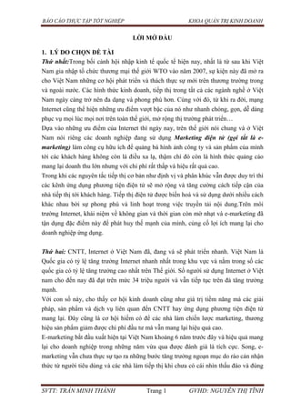 BÁO CÁO THỰC TẬP TỐT NGHIỆP KHOA QUẢN TRỊ KINH DOANH
SVTT: TRẦN MINH THÀNH Trang 1 GVHD: NGUYỄN THỊ TĨNH
LỜI MỞ ĐẦU
1. LÝ DO CHỌN ĐỀ TÀI
Thứ nhất:Trong bối cảnh hội nhập kinh tế quốc tế hiện nay, nhất là từ sau khi Việt
Nam gia nhập tổ chức thương mại thế giới WTO vào năm 2007, sự kiện này đã mở ra
cho Việt Nam những cơ hội phát triển và thách thực sự mới trên thương trường trong
và ngoài nước. Các hình thức kinh doanh, tiếp thị trong tất cả các ngành nghề ở Việt
Nam ngày càng trở nên đa dạng và phong phú hơn. Cùng với đó, từ khi ra đời, mạng
Internet cũng thể hiện những ưu điểm vượt bậc của nó như nhanh chóng, gọn, dễ dàng
phục vụ mọi lúc mọi nơi trên toàn thế giới, mở rộng thị trường phát triển…
Dựa vào những ưu điểm của Internet thì ngày nay, trên thế giới nói chung và ở Việt
Nam nói riêng các doanh nghiệp đang sử dụng Marketing điện tử (gọi tắt là e-
marketing) làm công cụ hữu ích để quảng bá hình ảnh công ty và sản phẩm của mình
tới các khách hàng không còn là điều xa lạ, thậm chí đó còn là hình thức quảng cáo
mang lại doanh thu lớn nhưng với chi phí rất thấp và hiệu rất quả cao.
Trong khi các nguyên tắc tiếp thị cơ bản như định vị và phân khúc vẫn được duy trì thì
các kênh ứng dụng phương tiện điện tử sẽ mở rộng và tăng cường cách tiếp cận của
nhà tiếp thị tới khách hàng. Tiếp thị điện tử được biến hoá và sử dụng dưới nhiều cách
khác nhau bời sự phong phú và linh hoạt trong việc truyền tải nội dung.Trên môi
trường Internet, khái niệm về không gian và thời gian còn mờ nhạt và e-marketing đã
tận dụng đặc điểm này để phát huy thế mạnh của mình, củng cố lợi ích mang lại cho
doanh nghiệp ứng dụng.
Thứ hai: CNTT, Internet ở Việt Nam đã, đang và sẽ phát triển nhanh. Việt Nam là
Quốc gia có tỷ lệ tăng trưởng Internet nhanh nhất trong khu vực và nằm trong số các
quốc gia có tỷ lệ tăng trưởng cao nhất trên Thế giới. Số người sử dụng Internet ở Việt
nam cho đến nay đã đạt trên mức 34 triệu người và vẫn tiếp tục trên đà tăng trưởng
mạnh.
Với con số này, cho thấy cơ hội kinh doanh cũng như giá trị tiềm năng mà các giải
pháp, sản phẩm và dịch vụ liên quan đến CNTT hay ứng dụng phương tiện điện tử
mang lại. Đây cũng là cơ hội hiếm có để các nhà làm chiến lược marketing, thương
hiệu sản phẩm giảm được chi phí đầu tư mà vẫn mang lại hiệu quả cao.
E-marketing bắt đầu xuất hiện tại Việt Nam khoảng 6 năm trước đây và hiệu quả mang
lại cho doanh nghiệp trong những năm vừa qua được đánh giá là tích cực. Song, e-
marketing vẫn chưa thực sự tạo ra những bước tăng trưởng ngoạn mục do rào cản nhận
thức từ người tiêu dùng và các nhà làm tiếp thị khi chưa có cái nhìn thấu đáo và đúng
 