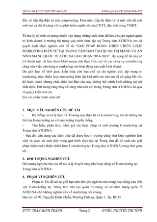 BÁO CÁO THỰC TẬP TỐT NGHIỆP KHOA QUẢN TRỊ KINH DOANH
SVTT: TRẦN MINH THÀNH Trang 2 GVHD: NGUYỄN THỊ TĨNH
đắn về tiếp thị điện tử như e-marketing. Hơn nữa, tiếp thị điện tử là một vấn đề còn
mới mẻ và chỉ đi cùng với sự phát triển mạnh mẽ của CNTT, đặc biệt trong TMĐT.
Từ hai lý do trên và mong muốn vận dụng những kiến thức đã học chuyên ngành quản
trị kinh doanh ở trường thì trong quá trình thực tập tại Trung tâm ATHENA em đã
quyết định chọn nghiên cứu đề tài “GIẢI PHÁP HOÀN THIỆN CHIẾN LƯỢC
MARKETING ĐIỆN TỬ TẠI TRUNG TÂM ĐÀO TẠO QUẢN TRỊ MẠNG VÀ AN
NINH MẠNG QUỐC TẾ ATHENA GIAI ĐOẠN 2014-2018”. Hy vọng đề tài này sẽ
trở thành một tài liệu tham khảo mang tính thực tiễn cao về các công cụ e-marketing
cũng như việc vận dụng e-marketing vào hoạt động sản xuất kinh doanh.
Do giới hạn về thời gian, kiến thức còn hạn chế và chỉ nghiên cứu tập trung e-
marketing, một chiến lược marketing hiện đại khá mới mẻ nên em đã cố gắng hết sức
để hoàn thành nhưng chắc chắn bài Báo cáo này không thể tránh khỏi những sai sót
nhất định. Em mong rằng thầy cô cũng như anh chị trong Trung tâm ATHENA bỏ qua
và góp ý kiến cho em.
Em xin chân thành cảm ơn!
2. MỤC TIÊU NGHIÊN CỨU ĐỀ TÀI
- Hệ thống cơ sở lý luận về Thương mại điện tử và E-marketing, chỉ rõ những lợi
thế của E-marketing so với marketing truyền thống.
- Tìm hiểu, phân tích, đánh giá các hoạt động và môi trường E-marketing tại
Trung tâm ATHENA.
- Sau đó, vận dụng các kiến thức đã được học ở trường cũng như kinh nghiệm làm
việc và quan sát trực tiếp trong quá trình thực tập tại Trung tâm để đề xuất các giải
pháp nhằm hoàn thiện chiến lược E-marketing tại Trung tâm ATHENA trong thời gian
tới.
3. ĐỐI TƢỢNG NGHIÊN CỨU
Đối tượng nghiên cứu của đề tài là lý thuyết cũng như hoạt động về E-marketing tại
Trung tâm ATHENA.
4. PHẠM VI NGHIÊN CỨU
- Phạm vi: Do đề tài có giới hạn nên chủ yếu nghiên cứu trong hoạt động của lĩnh
vực E-marketing tại Trung tâm đào tạo quản trị mạng và an ninh mạng quốc tế
ATHENA chứ không nghiên cứu về marketing nói chung.
Địa chỉ: số 92, Nguyễn Đình Chiểu, Phường ĐaKao, Quận 1, Tp. HCM
 