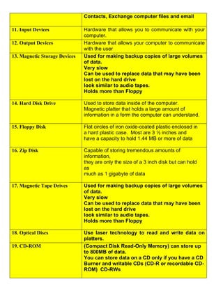 Contacts, Exchange computer files and email

11. Input Devices              Hardware that allows you to communicate with your
                               computer.
12. Output Devices             Hardware that allows your computer to communicate
                               with the user
13. Magnetic Storage Devices   Used for making backup copies of large volumes
                               of data.
                               Very slow
                               Can be used to replace data that may have been
                               lost on the hard drive
                               look similar to audio tapes.
                               Holds more than Floppy

14. Hard Disk Drive            Used to store data inside of the computer.
                               Magnetic platter that holds a large amount of
                               information in a form the computer can understand.

15. Floppy Disk                Flat circles of iron oxide-coated plastic enclosed in
                               a hard plastic case. Most are 3 ½ inches and
                               have a capacity to hold 1.44 MB or more of data

16. Zip Disk                   Capable of storing tremendous amounts of
                               information,
                               they are only the size of a 3 inch disk but can hold
                               as
                               much as 1 gigabyte of data

17. Magnetic Tape Drives       Used for making backup copies of large volumes
                               of data.
                               Very slow
                               Can be used to replace data that may have been
                               lost on the hard drive
                               look similar to audio tapes.
                               Holds more than Floppy

18. Optical Discs              Use laser technology to read and write data on
                               platters.
19. CD-ROM                     (Compact Disk Read-Only Memory) can store up
                               to 800MB of data.
                               You can store data on a CD only if you have a CD
                               Burner and writable CDs (CD-R or recordable CD-
                               ROM) CD-RWs
 