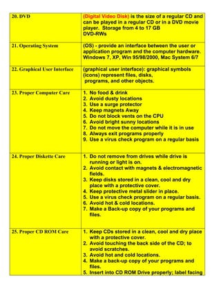 20. DVD                        (Digital Video Disk) is the size of a regular CD and
                               can be played in a regular CD or in a DVD movie
                               player. Storage from 4 to 17 GB
                               DVD-RWs

21. Operating System           (OS) - provide an interface between the user or
                               application program and the computer hardware.
                               Windows 7, XP, Win 95/98/2000, Mac System 6/7

22. Graphical User Interface   (graphical user interface): graphical symbols
                               (icons) represent files, disks,
                                programs, and other objects.

23. Proper Computer Care       1.   No food & drink
                               2.   Avoid dusty locations
                               3.   Use a surge protector
                               4.   Keep magnets Away
                               5.   Do not block vents on the CPU
                               6.   Avoid bright sunny locations
                               7.   Do not move the computer while it is in use
                               8.   Always exit programs properly
                               9.   Use a virus check program on a regular basis


24. Proper Diskette Care       1. Do not remove from drives while drive is
                                  running or light is on.
                               2. Avoid contact with magnets & electromagnetic
                                  fields.
                               3. Keep disks stored in a clean, cool and dry
                                  place with a protective cover.
                               4. Keep protective metal slider in place.
                               5. Use a virus check program on a regular basis.
                               6. Avoid hot & cold locations.
                               7. Make a Back-up copy of your programs and
                                  files.


25. Proper CD ROM Care         1. Keep CDs stored in a clean, cool and dry place
                                  with a protective cover.
                               2. Avoid touching the back side of the CD; to
                                  avoid scratches.
                               3. Avoid hot and cold locations.
                               4. Make a back-up copy of your programs and
                                  files.
                               5. Insert into CD ROM Drive properly; label facing
 