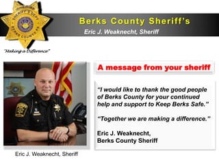 B e r k s C o u n t y S h e r i f f ’s
                                  D e p aWeaknecht, Sheriff
                                   Eric J. r t m e n t


“Making a Difference”



                                        A message from your sheriff

                                        “I would like to thank the good people
                                        of Berks County for your continued
                                        help and support to Keep Berks Safe.”

                                        “Together we are making a difference.”

                                        Eric J. Weaknecht,
                                        Berks County Sheriff

     Eric J. Weaknecht, Sheriff
 