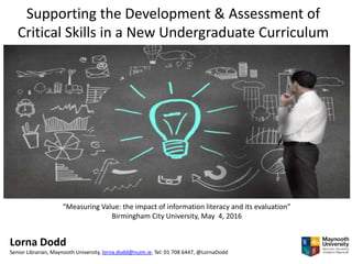 Supporting the Development & Assessment of
Critical Skills in a New Undergraduate Curriculum
“Measuring Value: the impact of information literacy and its evaluation”
Birmingham City University, May 4, 2016
Lorna Dodd
Senior Librarian, Maynooth University, lorna.dodd@nuim.ie, Tel: 01 708 6447, @LornaDodd
 