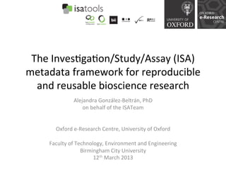 The	
  Inves)ga)on/Study/Assay	
  (ISA)	
  
metadata	
  framework	
  for	
  reproducible	
  
  and	
  reusable	
  bioscience	
  research	
  
                     Alejandra	
  González-­‐Beltrán,	
  PhD	
  
                          on	
  behalf	
  of	
  the	
  ISATeam	
  
                                            	
  
                                            	
  
        Oxford	
  e-­‐Research	
  Centre,	
  University	
  of	
  Oxford	
  
                                            	
  
      Faculty	
  of	
  Technology,	
  Environment	
  and	
  Engineering	
  
                         Birmingham	
  City	
  University	
  
                                 12th	
  March	
  2013	
  
                                            	
  
 