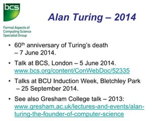 Alan Turing – 2014 
•60th anniversary of Turing’s death – 7 June 2014. 
•Talk at BCS, London – 5 June 2014. www.bcs.org/content/ConWebDoc/52335 
•Talks at BCU Induction Week, Bletchley Park – 25 September 2014. 
•See also Gresham College talk – 2013: www.gresham.ac.uk/lectures-and-events/alan- turing-the-founder-of-computer-science  