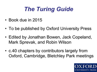 The Turing Guide 
•Book due in 2015 
•To be published by Oxford University Press 
•Edited by Jonathan Bowen, Jack Copeland, Mark Sprevak, and Robin Wilson 
•c.40 chapters by contributors largely from Oxford, Cambridge, Bletchley Park meetings  