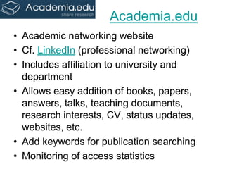 Academia.edu 
•Academic networking website 
•Cf. LinkedIn (professional networking) 
•Includes affiliation to university and department 
•Allows easy addition of books, papers, answers, talks, teaching documents, research interests, CV, status updates, websites, etc. 
•Add keywords for publication searching 
•Monitoring of access statistics  