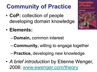 Community of Practice 
•CoP: collection of people developing domain knowledge 
•Elements: 
–Domain, common interest 
–Community, willing to engage together 
–Practice, developing new knowledge 
•A brief introduction by Etienne Wenger, 2006: www.ewenger.com/theory  