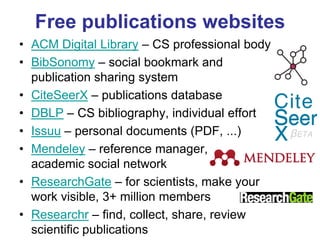 Free publications websites 
•ACM Digital Library – CS professional body 
•BibSonomy – social bookmark and publication sharing system 
•CiteSeerX – publications database 
•DBLP – CS bibliography, individual effort 
•Issuu – personal documents (PDF, ...) 
•Mendeley – reference manager, academic social network 
•ResearchGate – for scientists, make your work visible, 3+ million members 
•Researchr – find, collect, share, review scientific publications  