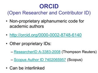 ORCID (Open Researcher and Contributor ID) 
•Non-proprietary alphanumeric code for academic authors 
•http://orcid.org/0000-0002-8748-6140 
•Other proprietary IDs: 
–ResearcherID A-3383-2008 (Thompson Reuters) 
–Scopus Author ID 7402065957 (Scopus) 
•Can be interlinked  