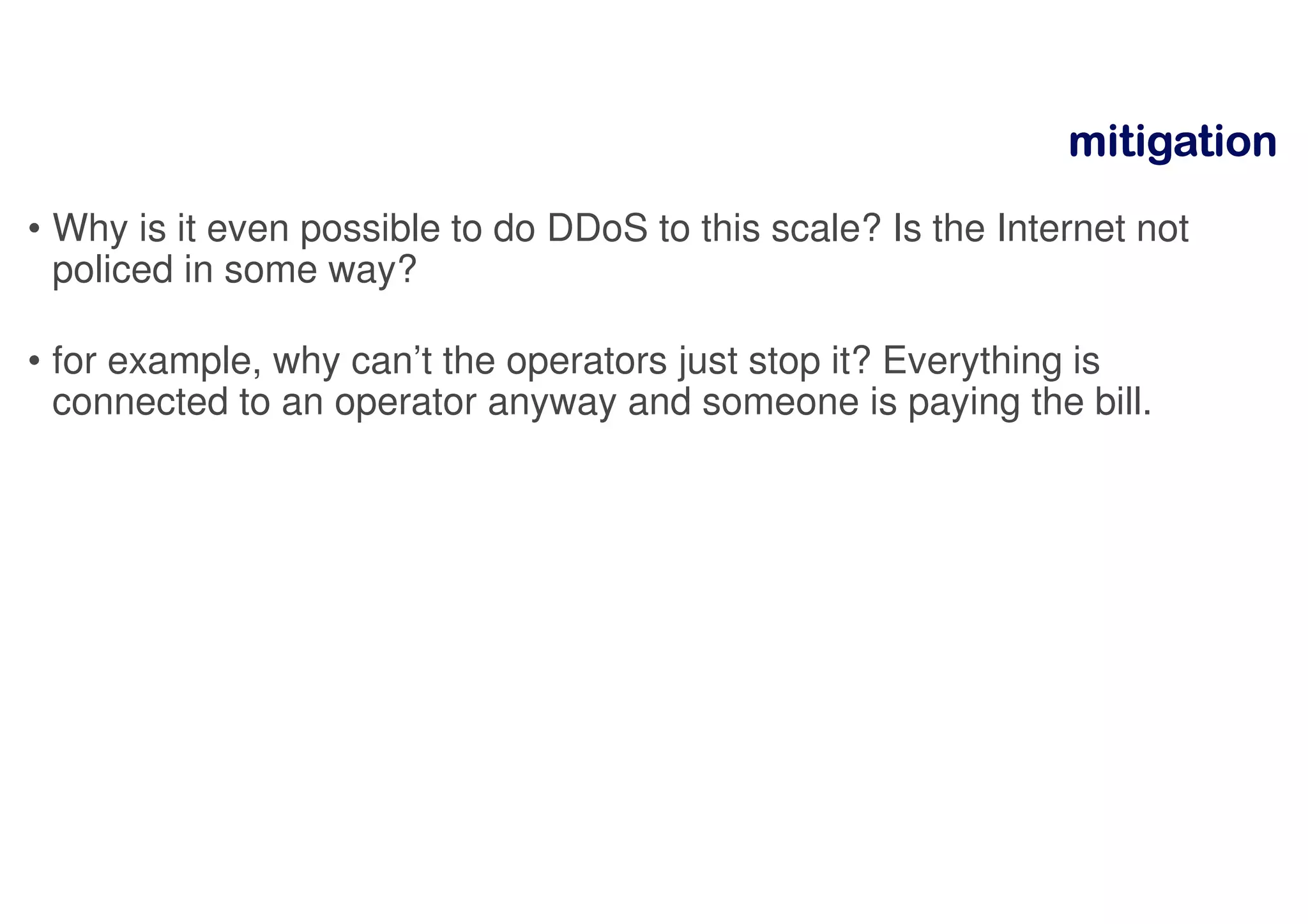 mitigationmitigationmitigationmitigation
• Why is it even possible to do DDoS to this scale? Is the Internet not
policed in some way?
• for example, why can’t the operators just stop it? Everything is
connected to an operator anyway and someone is paying the bill.
 