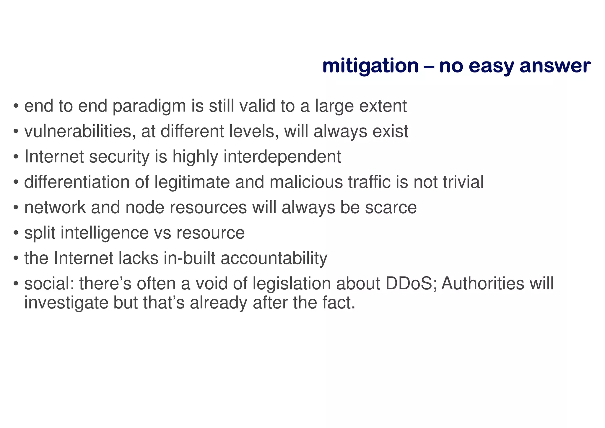 mitigationmitigationmitigationmitigation –––– nnnnoooo eeeeaaaassssyyyy aaaannnnsssswwwweeeerrrr
• end to end paradigm is still valid to a large extent
• vulnerabilities, at different levels, will always exist
• Internet security is highly interdependent
• differentiation of legitimate and malicious traffic is not trivial
• network and node resources will always be scarce
• split intelligence vs resource
• the Internet lacks in-built accountability
• social: there’s often a void of legislation about DDoS; Authorities will
investigate but that’s already after the fact.
 
