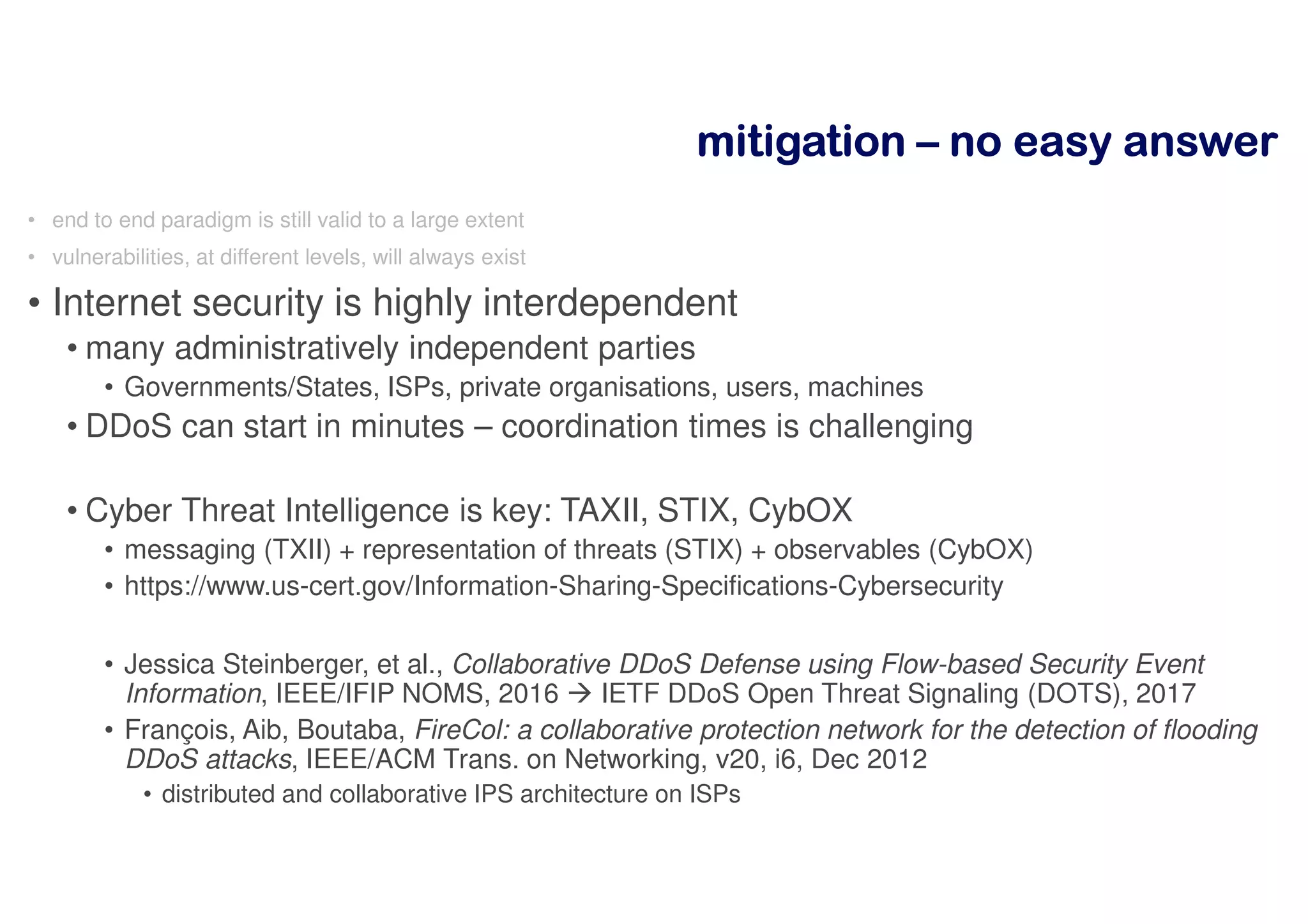 mitigationmitigationmitigationmitigation –––– nnnnoooo eeeeaaaassssyyyy aaaannnnsssswwwweeeerrrr
• end to end paradigm is still valid to a large extent
• vulnerabilities, at different levels, will always exist
• Internet security is highly interdependent
• many administratively independent parties
• Governments/States, ISPs, private organisations, users, machines
• DDoS can start in minutes – coordination times is challenging
• Cyber Threat Intelligence is key: TAXII, STIX, CybOX
• messaging (TXII) + representation of threats (STIX) + observables (CybOX)
• https://www.us-cert.gov/Information-Sharing-Specifications-Cybersecurity
• Jessica Steinberger, et al., Collaborative DDoS Defense using Flow-based Security Event
Information, IEEE/IFIP NOMS, 2016 IETF DDoS Open Threat Signaling (DOTS), 2017
• François, Aib, Boutaba, FireCol: a collaborative protection network for the detection of flooding
DDoS attacks, IEEE/ACM Trans. on Networking, v20, i6, Dec 2012
• distributed and collaborative IPS architecture on ISPs
 