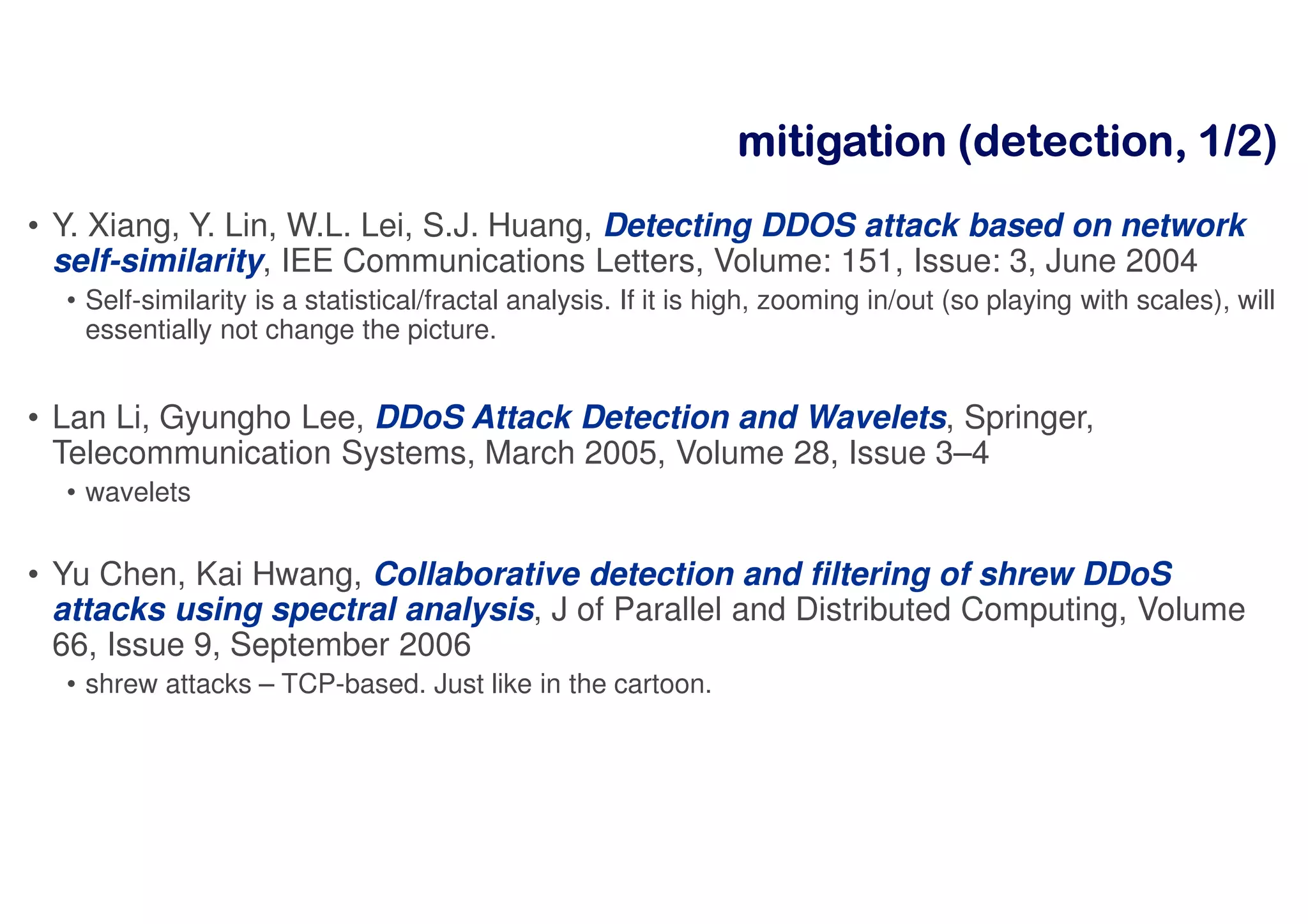 mmmmiiiittttiiiiggggaaaattttiiiioooonnnn ((((ddddeeeetttteeeeccccttttiiiioooonnnn,,,, 1111////2222))))
• Y. Xiang, Y. Lin, W.L. Lei, S.J. Huang, Detecting DDOS attack based on network
self-similarity, IEE Communications Letters, Volume: 151, Issue: 3, June 2004
• Self-similarity is a statistical/fractal analysis. If it is high, zooming in/out (so playing with scales), will
essentially not change the picture.
• Lan Li, Gyungho Lee, DDoS Attack Detection and Wavelets, Springer,
Telecommunication Systems, March 2005, Volume 28, Issue 3–4
• wavelets
• Yu Chen, Kai Hwang, Collaborative detection and filtering of shrew DDoS
attacks using spectral analysis, J of Parallel and Distributed Computing, Volume
66, Issue 9, September 2006
• shrew attacks – TCP-based. Just like in the cartoon.
 