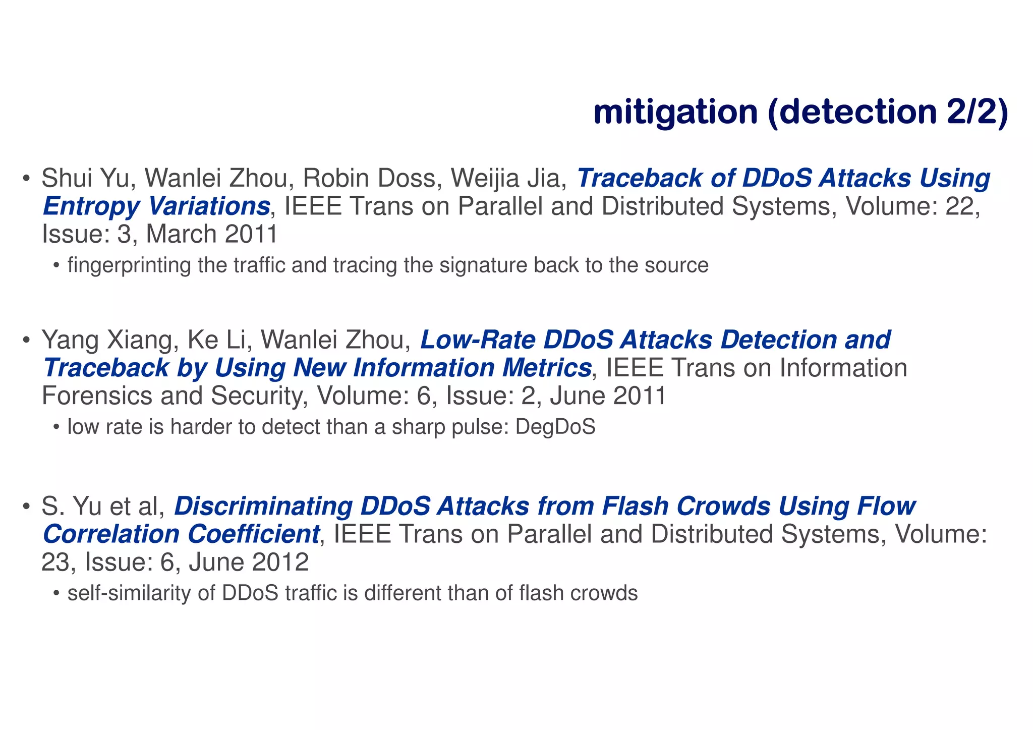 mmmmiiiittttiiiiggggaaaattttiiiioooonnnn ((((ddddeeeetttteeeeccccttttiiiioooonnnn 2222////2222))))
• Shui Yu, Wanlei Zhou, Robin Doss, Weijia Jia, Traceback of DDoS Attacks Using
Entropy Variations, IEEE Trans on Parallel and Distributed Systems, Volume: 22,
Issue: 3, March 2011
• fingerprinting the traffic and tracing the signature back to the source
• Yang Xiang, Ke Li, Wanlei Zhou, Low-Rate DDoS Attacks Detection and
Traceback by Using New Information Metrics, IEEE Trans on Information
Forensics and Security, Volume: 6, Issue: 2, June 2011
• low rate is harder to detect than a sharp pulse: DegDoS
• S. Yu et al, Discriminating DDoS Attacks from Flash Crowds Using Flow
Correlation Coefficient, IEEE Trans on Parallel and Distributed Systems, Volume:
23, Issue: 6, June 2012
• self-similarity of DDoS traffic is different than of flash crowds
 