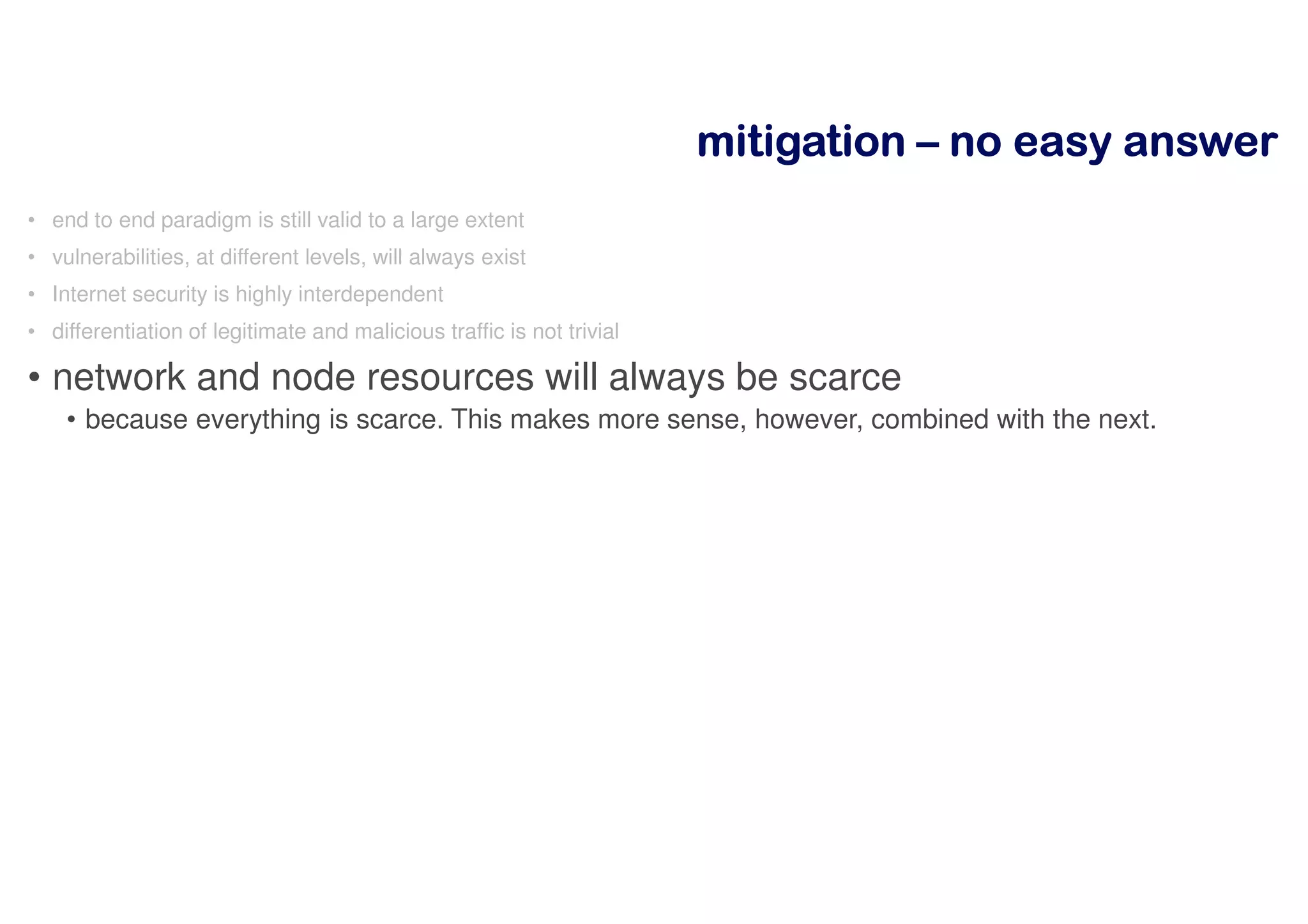 mitigationmitigationmitigationmitigation –––– nnnnoooo eeeeaaaassssyyyy aaaannnnsssswwwweeeerrrr
• end to end paradigm is still valid to a large extent
• vulnerabilities, at different levels, will always exist
• Internet security is highly interdependent
• differentiation of legitimate and malicious traffic is not trivial
• network and node resources will always be scarce
• because everything is scarce. This makes more sense, however, combined with the next.
 