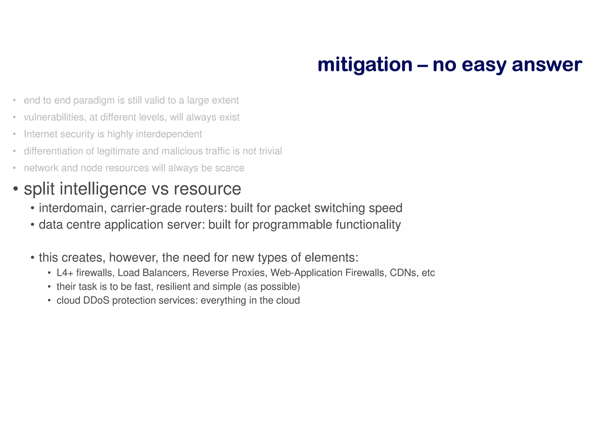 mitigationmitigationmitigationmitigation –––– nnnnoooo eeeeaaaassssyyyy aaaannnnsssswwwweeeerrrr
• end to end paradigm is still valid to a large extent
• vulnerabilities, at different levels, will always exist
• Internet security is highly interdependent
• differentiation of legitimate and malicious traffic is not trivial
• network and node resources will always be scarce
• split intelligence vs resource
• interdomain, carrier-grade routers: built for packet switching speed
• data centre application server: built for programmable functionality
• this creates, however, the need for new types of elements:
• L4+ firewalls, Load Balancers, Reverse Proxies, Web-Application Firewalls, CDNs, etc
• their task is to be fast, resilient and simple (as possible)
• cloud DDoS protection services: everything in the cloud
 