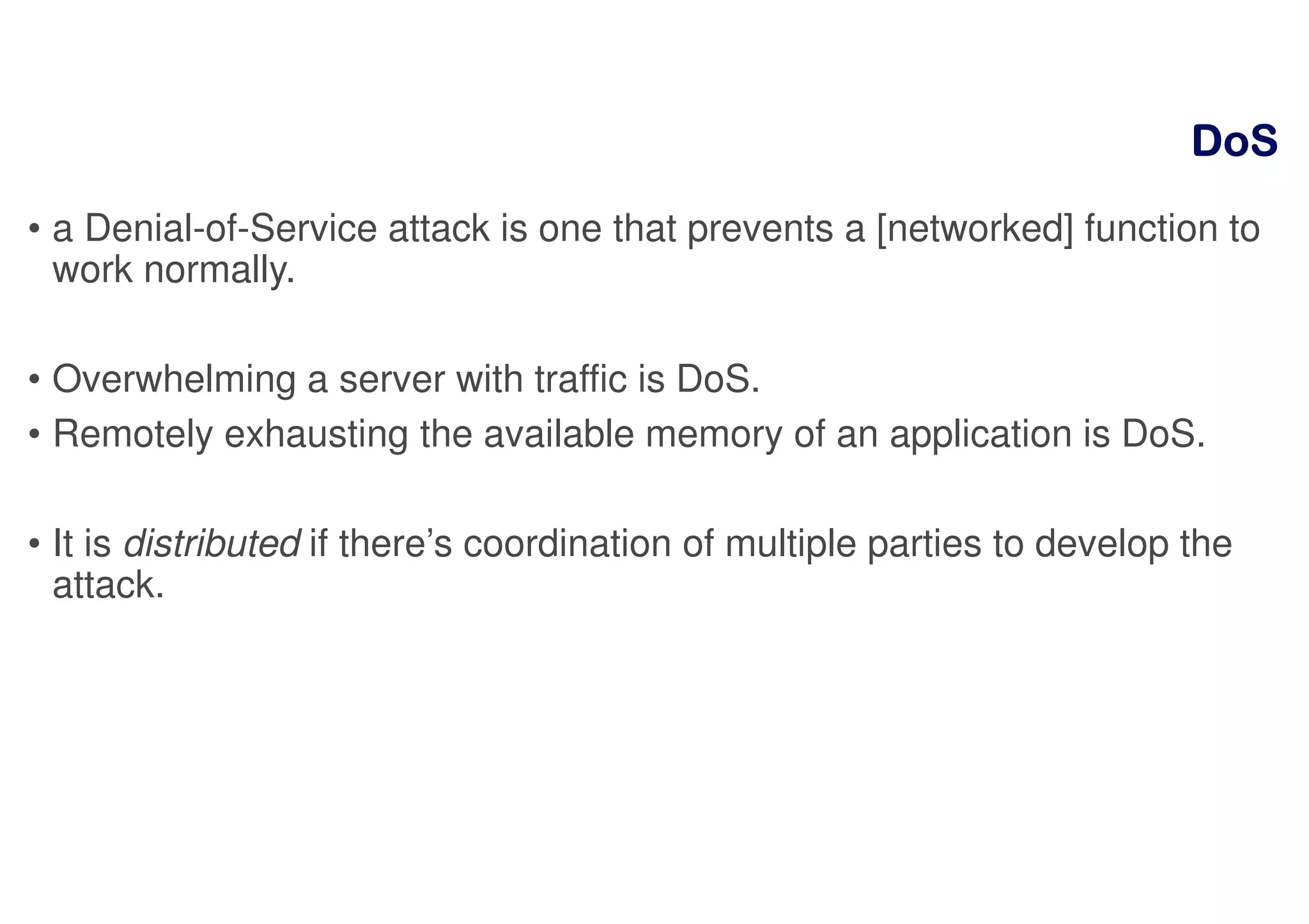 DoSDoSDoSDoS
• a Denial-of-Service attack is one that prevents a [networked] function to
work normally.
• Overwhelming a server with traffic is DoS.
• Remotely exhausting the available memory of an application is DoS.
• It is distributed if there’s coordination of multiple parties to develop the
attack.
 