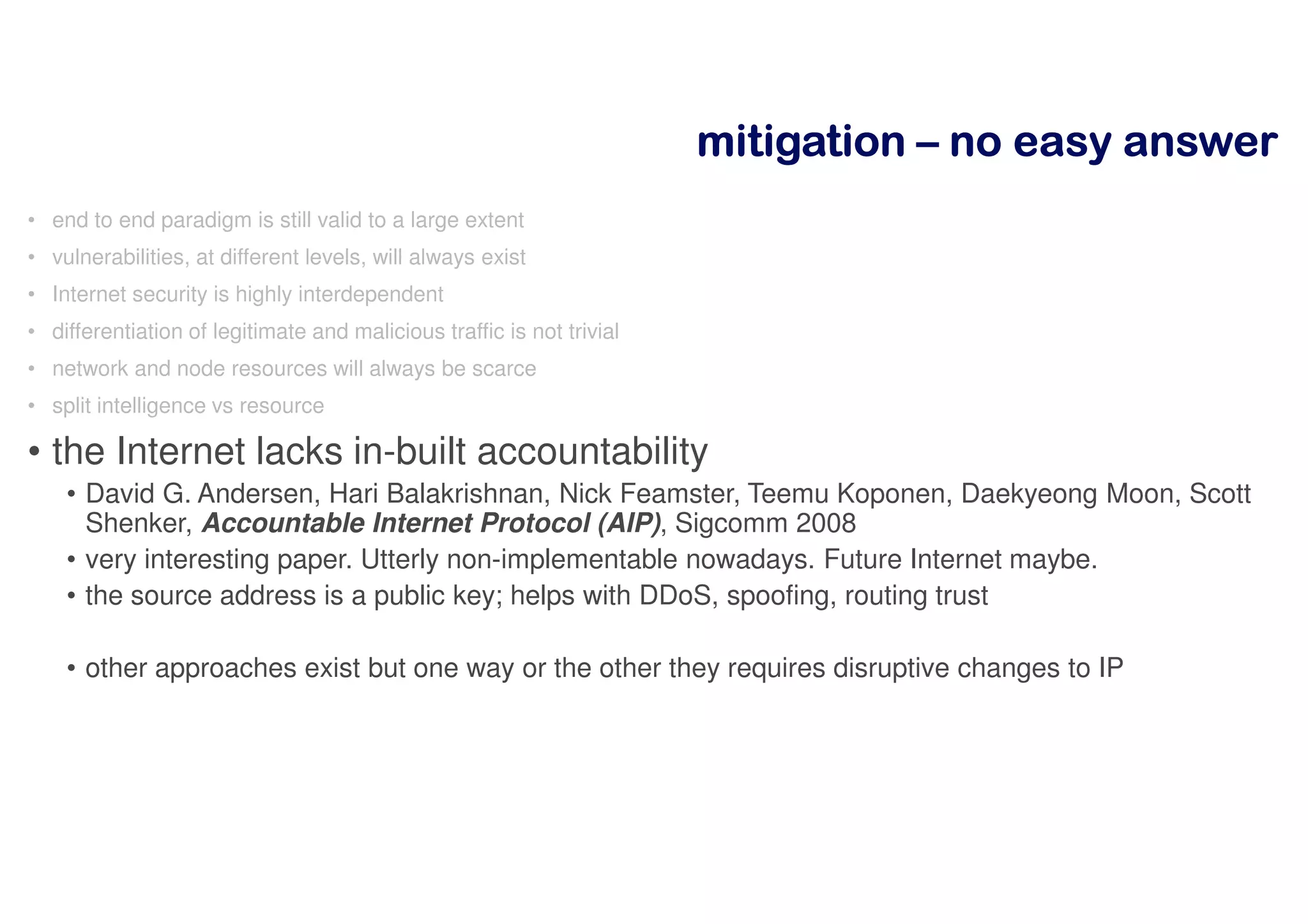 mitigationmitigationmitigationmitigation –––– nnnnoooo eeeeaaaassssyyyy aaaannnnsssswwwweeeerrrr
• end to end paradigm is still valid to a large extent
• vulnerabilities, at different levels, will always exist
• Internet security is highly interdependent
• differentiation of legitimate and malicious traffic is not trivial
• network and node resources will always be scarce
• split intelligence vs resource
• the Internet lacks in-built accountability
• David G. Andersen, Hari Balakrishnan, Nick Feamster, Teemu Koponen, Daekyeong Moon, Scott
Shenker, Accountable Internet Protocol (AIP), Sigcomm 2008
• very interesting paper. Utterly non-implementable nowadays. Future Internet maybe.
• the source address is a public key; helps with DDoS, spoofing, routing trust
• other approaches exist but one way or the other they requires disruptive changes to IP
 