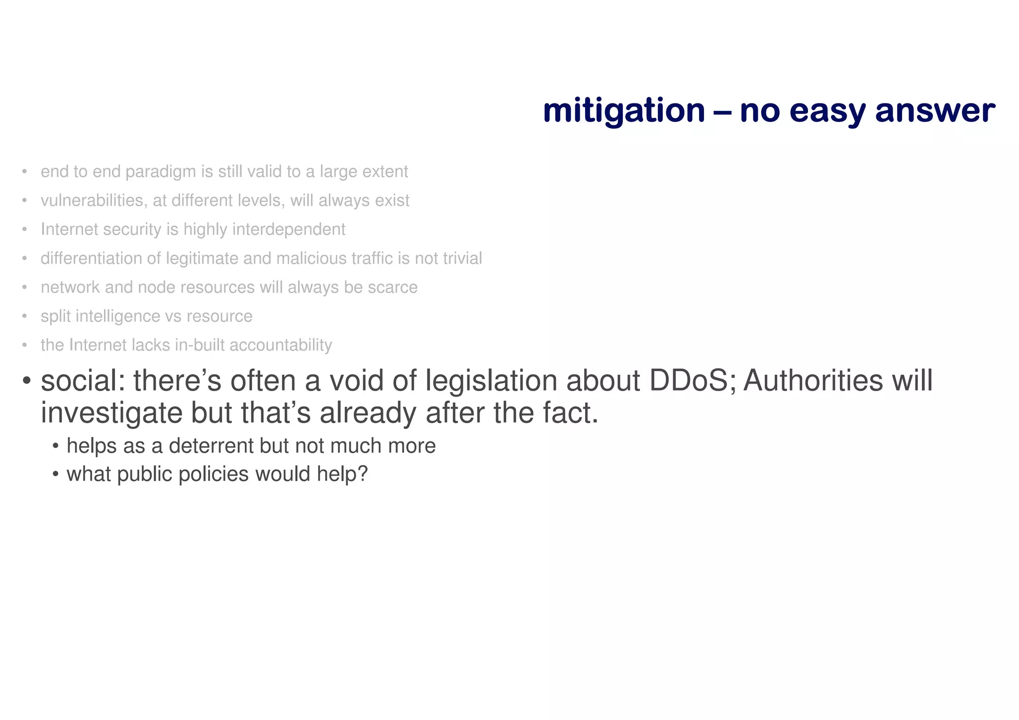 mitigationmitigationmitigationmitigation –––– nnnnoooo eeeeaaaassssyyyy aaaannnnsssswwwweeeerrrr
• end to end paradigm is still valid to a large extent
• vulnerabilities, at different levels, will always exist
• Internet security is highly interdependent
• differentiation of legitimate and malicious traffic is not trivial
• network and node resources will always be scarce
• split intelligence vs resource
• the Internet lacks in-built accountability
• social: there’s often a void of legislation about DDoS; Authorities will
investigate but that’s already after the fact.
• helps as a deterrent but not much more
• what public policies would help?
 