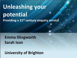 Unleashing your potential Providing a 21st century enquiry service Emma Illingworth Sarah Ison University of Brighton 