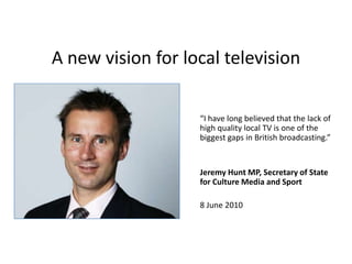 A new vision for local television“I have long believed that the lack of high quality local TV is one of the biggest gaps in British broadcasting.”Jeremy Hunt MP, Secretary of State for Culture Media and Sport8 June 2010