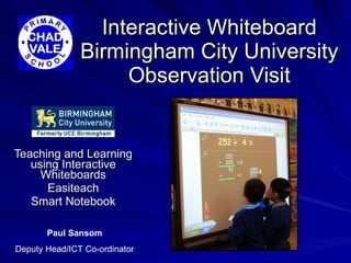 Interactive Whiteboard Birmingham City University Observation Visit Teaching and Learning using Interactive Whiteboards Easiteach Smart Notebook Paul Sansom Deputy Head/ICT Co-ordinator 