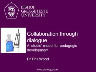 www.bishopg.ac.uk
Collaboration through
dialogue
A ‘studio’ model for pedagogic
development
Dr Phil Wood
 