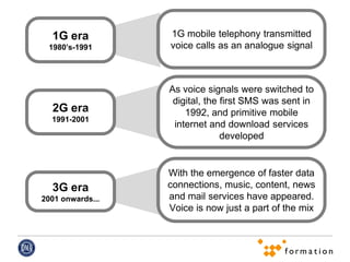 1G era          1G mobile telephony transmitted
 1980’s-1991      voice calls as an analogue signal



                  As voice signals were switched to
                   digital, the first SMS was sent in
  2G era              1992, and primitive mobile
  1991-2001
                   internet and download services
                                developed


                  With the emergence of faster data
  3G era          connections, music, content, news
2001 onwards...   and mail services have appeared.
                  Voice is now just a part of the mix
 