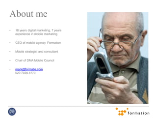 About me
•   18 years digital marketing, 7 years
    experience in mobile marketing

•   CEO of mobile agency, Formation

•   Mobile strategist and consultant

•   Chair of DMA Mobile Council

•   mark@formatie.com
    020 7490 8779
 